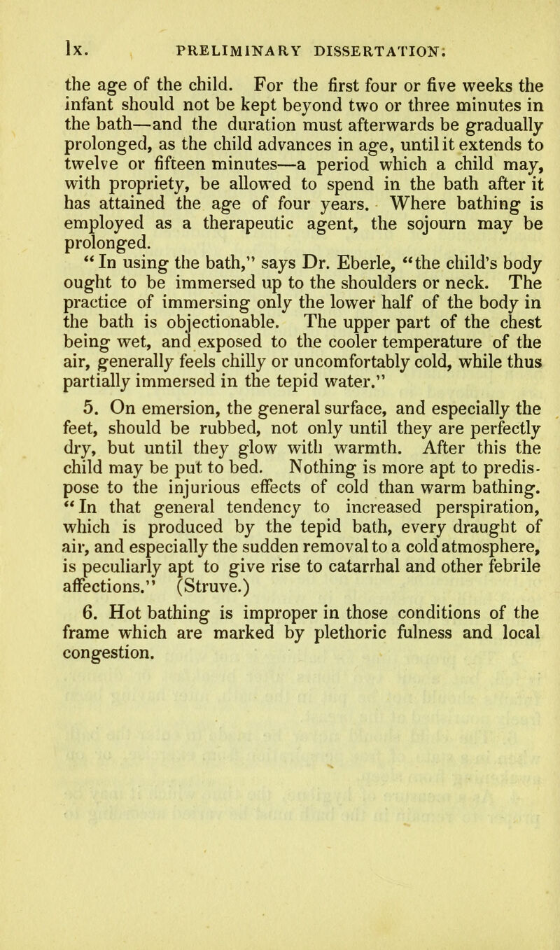 the age of the child. For the first four or five weeks the infant should not be kept beyond two or three minutes in the bath—and the duration must afterwards be gradually prolonged, as the child advances in age, until it extends to twelve or fifteen minutes—a period which a child may, with propriety, be allowed to spend in the bath after it has attained the age of four years. Where bathing is employed as a therapeutic agent, the sojourn may be prolonged. In using the bath, says Dr. Eberle, the child's body ought to be immersed up to the shoulders or neck. The practice of immersing only the lower half of the body in the bath is objectionable. The upper part of the chest being wet, and exposed to the cooler temperature of the air, generally feels chilly or uncomfortably cold, while thus partially immersed in the tepid water. 5. On emersion, the general surface, and especially the feet, should be rubbed, not only until they are perfectly dry, but until they glow with warmth. After this the child may be put to bed. Nothing is more apt to predis- pose to the injurious effects of cold than warm bathing. In that general tendency to increased perspiration, which is produced by the tepid bath, every draught of air, and especially the sudden removal to a cold atmosphere, is peculiarly apt to give rise to catarrhal and other febrile affections. (Struve.) 6. Hot bathing is improper in those conditions of the frame which are marked by plethoric fulness and local congestion.