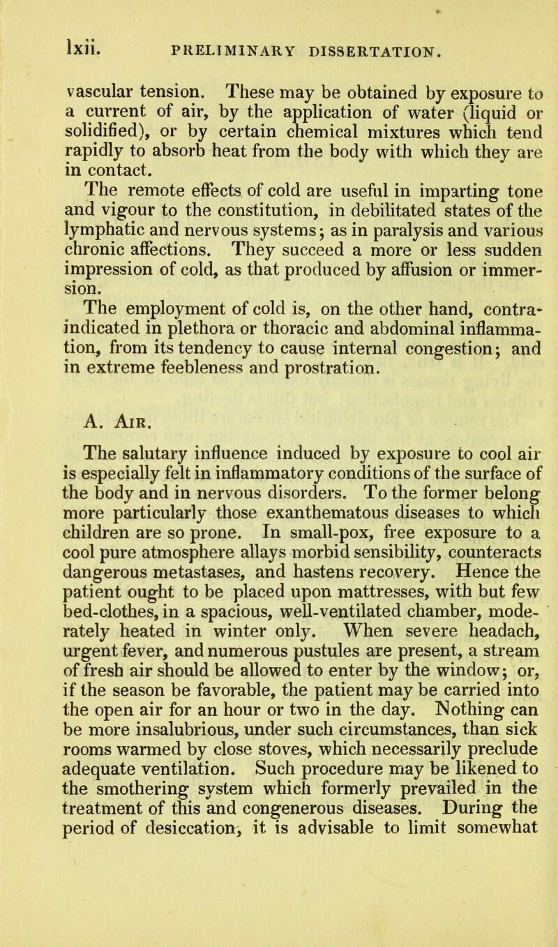 vascular tension. These may be obtained by exposure to a current of air, by the application of water (liquid or solidified), or by certain chemical mixtures which tend rapidly to absorb heat from the body with which they are in contact. The remote effects of cold are useful in imparting tone and vigour to the constitution, in debilitated states of the lymphatic and nervous systems; as in paralysis and various chronic affections. They succeed a more or less sudden impression of cold, as that produced by affusion or immer- sion. The employment of cold is, on the other hand, contra- indicated in plethora or thoracic and abdominal inflamma- tion, from its tendency to cause internal congestion; and in extreme feebleness and prostration. A. Air. The salutary influence induced by exposure to cool air is especially felt in inflammatory conditions of the surface of the body and in nervous disorders. To the former belong more particularly those exanthematous diseases to which children are so prone. In small-pox, free exposure to a cool pure atmosphere allays morbid sensibility, counteracts dangerous metastases, and hastens recovery. Hence the patient ought to be placed upon mattresses, with but few bed-clothes, in a spacious, well-ventilated chamber, mode- rately heated in winter only. When severe headach, urgent fever, and numerous pustules are present, a stream of fresh air should be allowed to enter by the window; or, if the season be favorable, the patient may be carried into the open air for an hour or two in the day. Nothing can be more insalubrious, under such circumstances, than sick rooms warmed by close stoves, which necessarily preclude adequate ventilation. Such procedure may be likened to the smothering system which formerly prevailed in the treatment of this and congenerous diseases. During the period of desiccation, it is advisable to limit somewhat