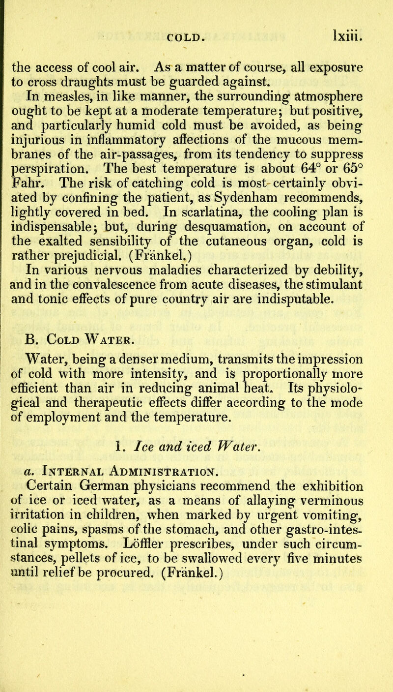 the access of cool air. As a matter of course, all exposure to cross draughts must be guarded against. In measles, in like manner, the surrounding atmosphere ought to be kept at a moderate temperature; but positive, and particularly humid cold must be avoided, as being injurious in inflammatory affections of the mucous mem- branes of the air-passages, from its tendency to suppress perspiration. The best temperature is about 64° or 65° Fahr. The risk of catching cold is most certainly obvi- ated by confining the patient, as Sydenham recommends, lightly covered in bed. In scarlatina, the cooling plan is indispensable; but, during desquamation, on account of the exalted sensibility of the cutaneous organ, cold is rather prejudicial. (Frankel.) In various nervous maladies characterized by debility, and in the convalescence from acute diseases, the stimulant and tonic effects of pure country air are indisputable. B. Cold Water. Water, being a denser medium, transmits the impression of cold with more intensity, and is proportionally more efficient than air in reducing animal heat. Its physiolo- gical and therapeutic effects differ according to the mode of employment and the temperature. I. Ice and iced Water, a. Internal Administration. Certain German physicians recommend the exhibition of ice or iced water, as a means of allaying verminous irritation in children, when marked by urgent vomiting, colic pains, spasms of the stomach, and other gastrointes- tinal symptoms. Loftier prescribes, under such circum- stances, pellets of ice, to be swallowed every five minutes until relief be procured. (Frankel.)