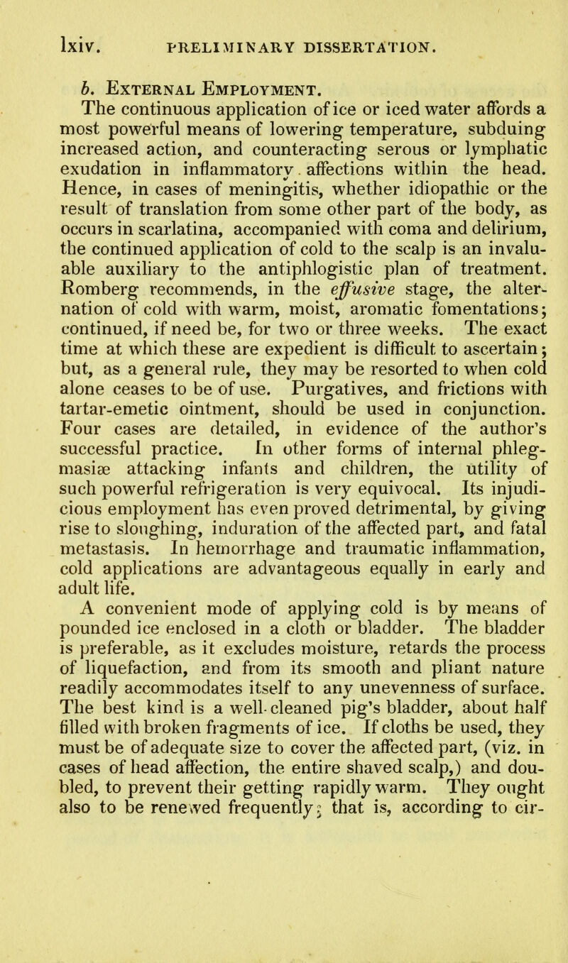 b. External Employment. The continuous application of ice or iced water affords a most powerful means of lowering temperature, subduing increased action, and counteracting serous or lymphatic exudation in inflammatory. affections within the head. Hence, in cases of meningitis, whether idiopathic or the result of translation from some other part of the body, as occurs in scarlatina, accompanied with coma and delirium, the continued application of cold to the scalp is an invalu- able auxiliary to the antiphlogistic plan of treatment. Romberg recommends, in the effusive stage, the alter- nation of cold with warm, moist, aromatic fomentations; continued, if need be, for two or three weeks. The exact time at which these are expedient is difficult to ascertain; but, as a general rule, they may be resorted to when cold alone ceases to be of use. Purgatives, and frictions with tartar-emetic ointment, should be used in conjunction. Four cases are detailed, in evidence of the author's successful practice. In other forms of internal phleg- masia attacking infants and children, the utility of such powerful refrigeration is very equivocal. Its injudi- cious employment has even proved detrimental, by giving rise to sloughing, induration of the affected part, and fatal metastasis. In hemorrhage and traumatic inflammation, cold applications are advantageous equally in early and adult life. A convenient mode of applying cold is by means of pounded ice enclosed in a cloth or bladder. The bladder is preferable, as it excludes moisture, retards the process of liquefaction, and from its smooth and pliant nature readily accommodates itself to any unevenness of surface. The best kind is a well-cleaned pig's bladder, about half filled with broken fragments of ice. If cloths be used, they must be of adequate size to cover the affected part, (viz. in cases of head affection, the entire shaved scalp,) and dou- bled, to prevent their getting rapidly warm. They ought also to be renewed frequently? that is, according to cir-