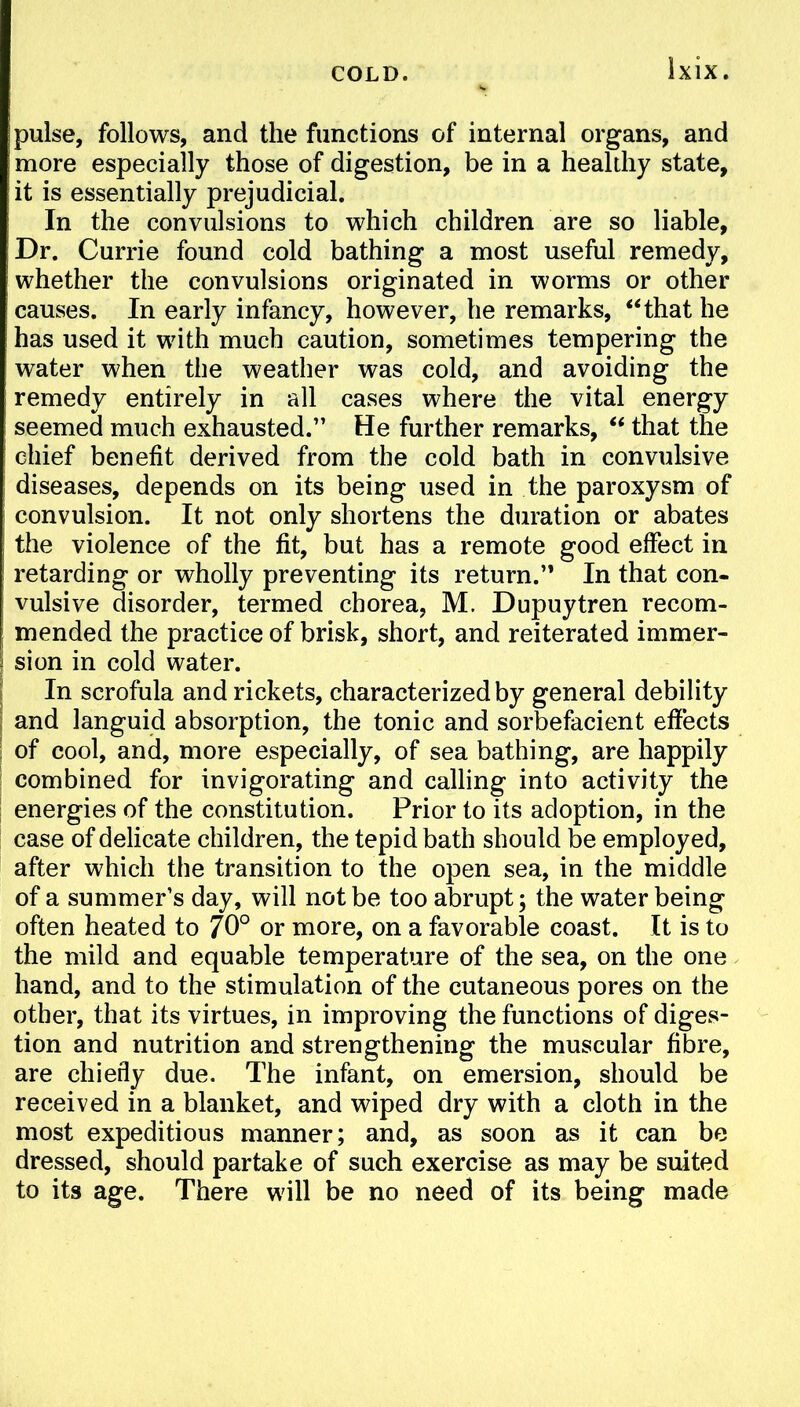 pulse, follows, and the functions of internal organs, and more especially those of digestion, be in a healthy state, it is essentially prejudicial. In the convulsions to which children are so liable, Dr. Currie found cold bathing a most useful remedy, whether the convulsions originated in worms or other causes. In early infancy, however, he remarks, that he has used it with much caution, sometimes tempering the water when the weather was cold, and avoiding the remedy entirely in all cases where the vital energy seemed much exhausted. He further remarks,  that the i chief benefit derived from the cold bath in convulsive \ diseases, depends on its being used in the paroxysm of | convulsion. It not only shortens the duration or abates the violence of the fit, but has a remote good effect in retarding or wholly preventing its return. In that con- vulsive disorder, termed chorea, M. Dupuytren recom- mended the practice of brisk, short, and reiterated immer- sion in cold water. | In scrofula and rickets, characterized by general debility ; and languid absorption, the tonic and sorbefacient effects ; of cool, and, more especially, of sea bathing, are happily combined for invigorating and calling into activity the energies of the constitution. Prior to its adoption, in the case of delicate children, the tepid bath should be employed, after which the transition to the open sea, in the middle of a summer's day, will not be too abrupt; the water being often heated to 70° or more, on a favorable coast. It is to the mild and equable temperature of the sea, on the one hand, and to the stimulation of the cutaneous pores on the other, that its virtues, in improving the functions of diges- tion and nutrition and strengthening the muscular fibre, are chiefly due. The infant, on emersion, should be received in a blanket, and wiped dry with a cloth in the most expeditious manner; and, as soon as it can be dressed, should partake of such exercise as may be suited to its age. There will be no need of its being made