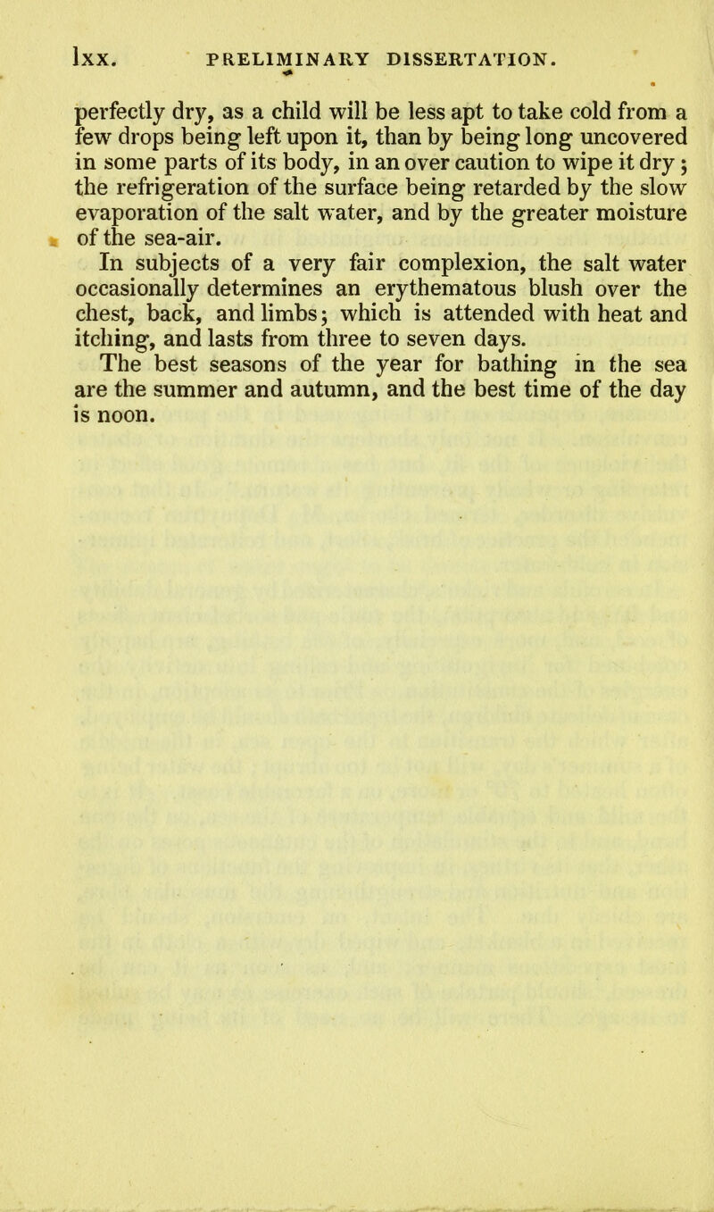 H perfectly dry, as a child will be less apt to take cold from a few drops being left upon it, than by being long uncovered in some parts of its body, in an over caution to wipe it dry; the refrigeration of the surface being retarded by the slow evaporation of the salt water, and by the greater moisture of the sea-air. In subjects of a very fair complexion, the salt water occasionally determines an erythematous blush over the chest, back, and limbs; which is attended with heat and itching, and lasts from three to seven days. The best seasons of the year for bathing in the sea are the summer and autumn, and the best time of the day is noon.