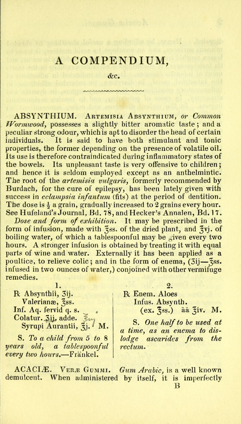 &c. ABSYNTHIUM. Artemisia Absynthium, or Common Wormwood, possesses a slightly bitter aromatic taste ; and a peculiar strong odour, which is apt to disorder the head of certain individuals. It is said to have both stimulant and tonic properties, the former depending on the presence of volatile oil. Its use is therefore contraindicated during inflammatory states of the bowels. Its unpleasant taste is very offensive to children; and hence it is seldom employed except as an anthelmintic. The root of the artemisia vulgaris, formerly recommended by Burdach, for the cure of epilepsy, has been lately given with success in eclampsia infantum (fits) at the period of dentition. The dose is ^ a grain, gradually increased to 2 grains every hour. See Hufeland's Journal, Bd. 78, and Hecker's Annalen, Bd. 17. Dose and form of exhibition. It maybe prescribed in the form of infusion, made with ^ss. of the dried plant, and ^vj. of boiling water, of which a tablespoonful may be ^iven every two hours. A stronger infusion is obtained by treating it with equal parts of wine and water. Externally it has been applied as a poultice, to relieve colic; and in the form of enema, (3ij—3SS* infused in two ounces of water,) conjoined with other vermifuge remedies. 1. 2. R Absynthii, 3ij. Valerians, 3SS« Inf. Aq. fervid q. s. , Colatur. ,3ij, adde. >::., Syrupi Aurantii, Jj. M. S. To a child from 5 to 8 years old, a tablespoonful ever?/ two hours*—Frankel. R Enem. Aloes Infus. Absynth. (ex. %ss.) aa Jiv. M. S. One half to be used at a time, as an enema to dis- lodge ascarides from the rectum. ACACIiE. Verm Gummi. Gum Arabic, is a well known demulcent. When administered by itself, it is imperfectly B