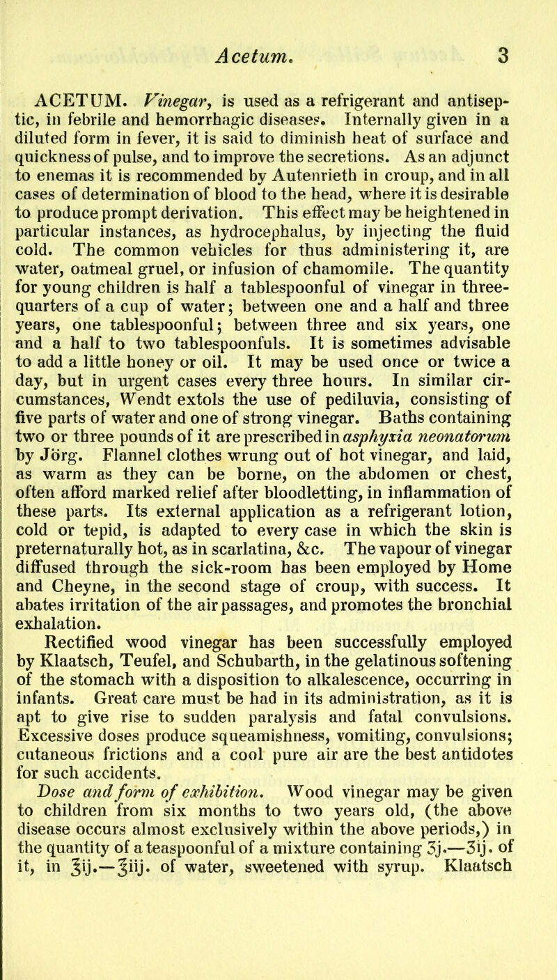 ACETUM. Vinegar, is used as a refrigerant and antisep- tic, in febrile and hemorrhagic disease?. Internally given in a diluted form in fever, it is said to diminish heat of surface and quickness of pulse, and to improve the secretions. As an adjunct to enemas it is recommended by Autenrieth in croup, and in all cases of determination of blood to the head, where it is desirable to produce prompt derivation. This effect may be heightened in particular instances, as hydrocephalus, by injecting the fluid cold. The common vehicles for thus administering it, are water, oatmeal gruel, or infusion of chamomile. The quantity for young children is half a tablespoonful of vinegar in three- quarters of a cup of water; between one and a half and three years, one tablespoonful; between three and six years, one and a half to two tablespoonfuls. It is sometimes advisable to add a little honey or oil. It may be used once or twice a day, but in urgent cases every three hours. In similar cir- cumstances, Wendt extols the use of pediluvia, consisting of five parts of water and one of strong vinegar. Baths containing two or three pounds of it are prescribed in asphyxia neonatorum by Jorg. Flannel clothes wrung out of hot vinegar, and laid, as warm as they can be borne, on the abdomen or chest, often afford marked relief after bloodletting, in inflammation of these parts. Its external application as a refrigerant lotion, cold or tepid, is adapted to every case in which the skin is preternaturally hot, as in scarlatina, &c. The vapour of vinegar diffused through the sick-room has been employed by Home and Cheyne, in the second stage of croup, with success. It abates irritation of the air passages, and promotes the bronchial exhalation. Rectified wood vinegar has been successfully employed by Klaatsch, Teufel, and Schubarth, in the gelatinous softening of the stomach with a disposition to alkalescence, occurring in infants. Great care must be had in its administration, as it is apt to give rise to sudden paralysis and fatal convulsions. Excessive doses produce squeamishness, vomiting, convulsions; cutaneous frictions and a cool pure air are the best antidotes for such accidents. Dose and form of exhibition. Wood vinegar may be given to children from six months to two years old, (the above disease occurs almost exclusively within the above periods,) in the quantity of a teaspoonful of a mixture containing 3j.—3ij. of it, in Jij.—Jiij. of water, sweetened with syrup. Klaatsch