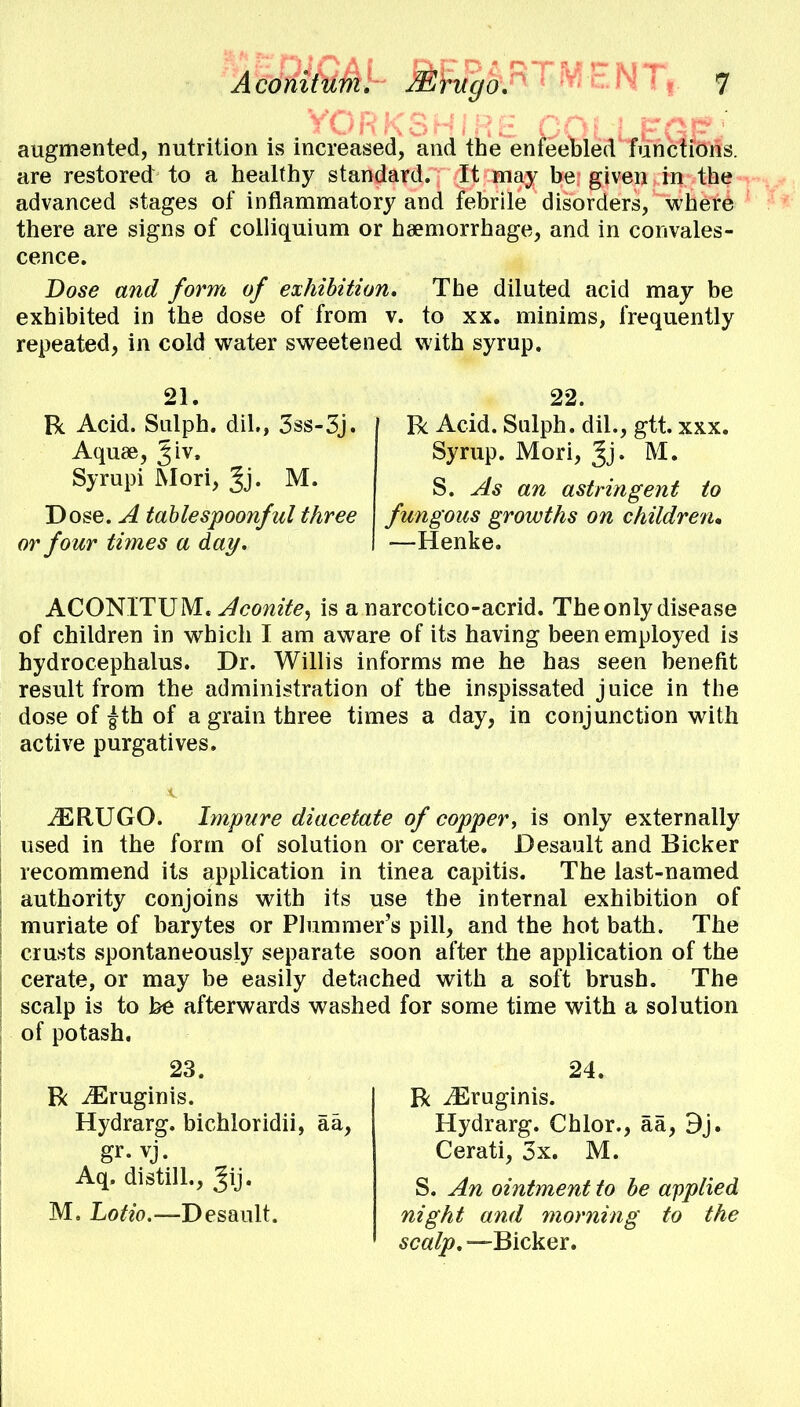 augmented, nutrition is increased, and the enfeebled functions, are restored to a healthy standard. It may be given in the advanced stages of inflammatory and febrile disorders, where there are signs of colliquium or haemorrhage, and in convales- cence. Dose and form of exhibition. The diluted acid may be exhibited in the dose of from v. to xx. minims, frequently repeated, in cold water sweetened with syrup. 21. R Acid. Sulph. dh\, 3ss-3j. Aquae, Jiv. Syrupi Mori, Jj. M. Dose. A table spoonful three or four times a day. 22. R Acid. Salph. dil., gtt. xxx. Syrup. Mori, Jj. M. S. As an astringent to fungous growths on children, —Henke. ACONITUM. Aconite, is a narcotico-acrid. The only disease of children in which I am aware of its having been employed is hydrocephalus. Dr. Willis informs me he has seen benefit result from the administration of the inspissated juice in the dose of £th of a grain three times a day, in conjunction with active purgatives. iERUGO. Impure diacetate of copper, is only externally used in the form of solution or cerate. Desault and Bicker recommend its application in tinea capitis. The last-named authority conjoins with its use the internal exhibition of muriate of barytes or Plummer's pill, and the hot bath. The crusts spontaneously separate soon after the application of the cerate, or may be easily detached with a soft brush. The scalp is to be afterwards washed for some time with a solution of potash. 23. R iEruginis. Hydrarg. bichloridii, aa, gr. vj. Aq. distill., Jij. M. Lotio.—Desault. 24. R iEruginis. Hydrarg. Chlor., a a, 9j. Cerati, 3x. M. S. An ointment to be applied night and morning to the scalp. —Bicker.