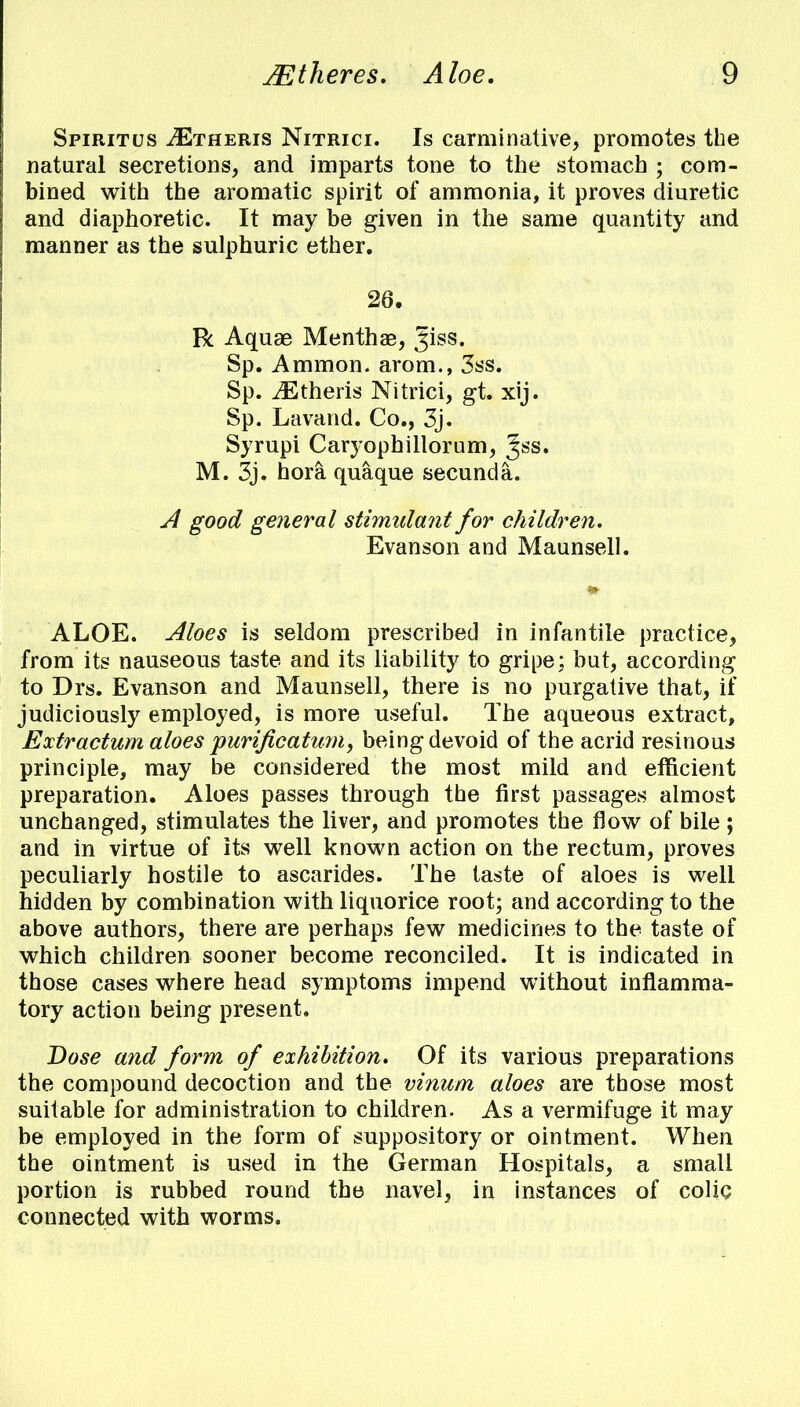 Spiritus iETHERis Nitrici. Is carminative, promotes the natural secretions, and imparts tone to the stomach ; com- bined with the aromatic spirit of ammonia, it proves diuretic and diaphoretic. It may be given in the same quantity and manner as the sulphuric ether. 26. R Aquas Menthae, Jiss. Sp. Ammon. arom., 3ss. Sp. iEtheris Nitrici, gt. xij. Sp. Lavand. Co., 3j. Syrupi Caryophillorum, %ss. M. 3j. hora quaque secunda. A good general stimidant for children, Evanson and Maunsell. ALOE. Aloes is seldom prescribed in infantile practice, from its nauseous taste and its liability to gripe; but, according to Drs. Evanson and Maunsell, there is no purgative that, if judiciously employed, is more useful. The aqueous extract, Extractum aloes purificatum, being devoid of the acrid resinous principle, may be considered the most mild and efficient preparation. Aloes passes through the first passages almost unchanged, stimulates the liver, and promotes the flow of bile; and in virtue of its well known action on the rectum, proves peculiarly hostile to ascarides. The taste of aloes is well hidden by combination with liquorice root; and according to the above authors, there are perhaps few medicines to the taste of which children sooner become reconciled. It is indicated in those cases where head symptoms impend without inflamma- tory action being present. Dose and form of exhibition. Of its various preparations the compound decoction and the vinum aloes are those most suitable for administration to children. As a vermifuge it may be employed in the form of suppository or ointment. When the ointment is used in the German Hospitals, a small portion is rubbed round the navel, in instances of colic connected with worms.