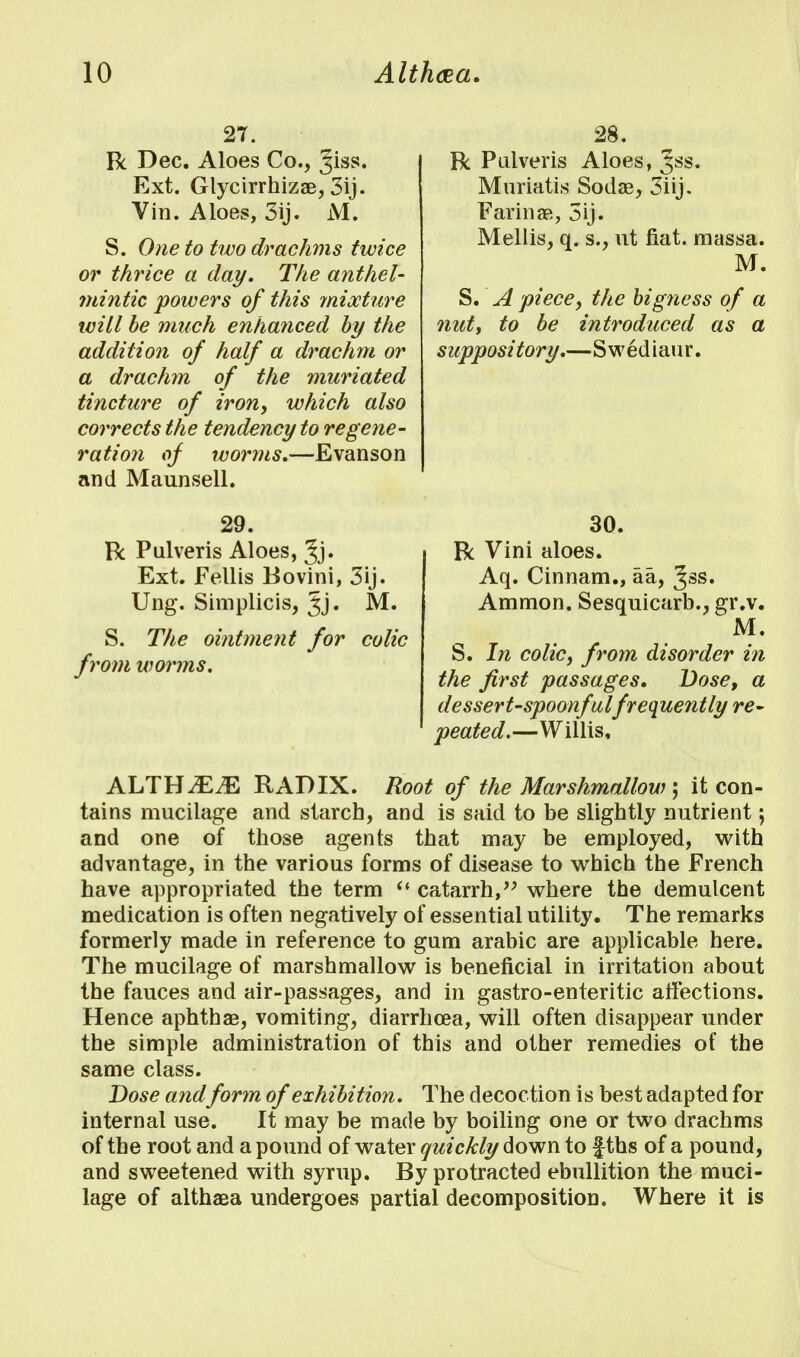 27. R Dec. Aloes Co., ^iss. Ext. Glycirrhizae, 3ij. Vin. Aloes, 3ij. M. S. One to two drachms twice or thrice a day. The anthel- mintic powers of this mixture will be much enhanced by the addition of half a drachm or a drachm of the muriated tincture of iron, which also corrects the tendency to regene- ration of worms.—Evanson and Maunsell. 28. R Pulveris Aloes, Jss. Muriatis Sodae, 3iij. Farinas, 3ij. Mellis, q. s., ut fiat, massa. M. S. A piece, the bigness of a nut, to be introduced as a suppository.—Swediaur. 29. R Pulveris Aloes, Jj. Ext. Fellis Bovini, 3ij. Ung. Simplicis, Jj. M. S. The ointment for colic from worms. 30. R Vini aloes. Aq. Cinnam., aa, %ss. Ammon. Sesquicarb., gr.v. M. S. In colic, from disorder in the first passages. Dose, a dessert-spoonful frequently re- peated.—Willis, ALTH2E2E RADIX. Root of the Marshmallow; it con- tains mucilage and starch, and is said to be slightly nutrient; and one of those agents that may be employed, with advantage, in the various forms of disease to which the French have appropriated the term  catarrh, where the demulcent medication is often negatively of essential utility. The remarks formerly made in reference to gum arabic are applicable here. The mucilage of marshmallow is beneficial in irritation about the fauces and air-passages, and in gastro-enteritic affections. Hence aphthae, vomiting, diarrhoea, will often disappear under the simple administration of this and other remedies of the same class. Dose andform of exhibition. The decoction is best adapted for internal use. It may be made by boiling one or two drachms of the root and a pound of water quickly down to fths of a pound, and sweetened with syrup. By protracted ebullition the muci- lage of althaea undergoes partial decomposition. Where it is