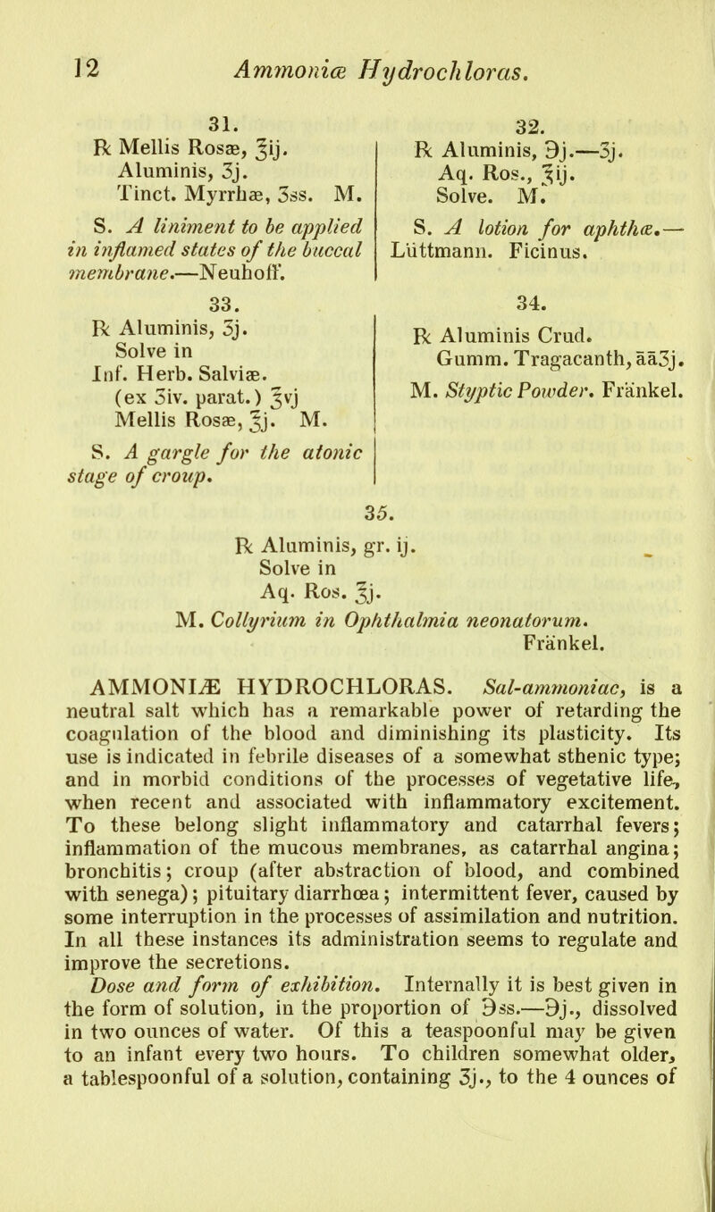 Ammonia Hydrochloras. 31. R Mellis Rosae, Jij. Aluminis, 3j. Tinct. Myrrbae, 3ss. M. S. A liniment to be applied in inflamed states of the buccal membrane.—NeuhofT. 33. R Aluminis, 3j. Solve in Inf. Herb. Salvias, (ex 3iv. parat.) 3vj Mellis Rosae, Jj. M- S. A gargle for the atonic stage of croup. 32. R Aluminis, Aq. Ros., ^ij. Solve. Ml -3j. S. A lotion for aphtha, Liittmann. Ficinus. 34. R Aluminis Crud. Gumm. Tragacanth, aa3j« M. Styptic Powder, Frankel, 35. R Aluminis, gr. ij. Solve in Aq. Ros. Jj. M. Collyriam in Ophthalmia neonatorum. Frankel. AMMONITE HYDROCHLORAS. Sal-ammoniac, is a neutral salt whicb has a remarkable power of retarding the coagulation of the blood and diminishing its plasticity. Its use is indicated in febrile diseases of a somewhat sthenic type; and in morbid conditions of the processes of vegetative life-, when recent and associated with inflammatory excitement. To these belong slight inflammatory and catarrhal fevers; inflammation of the mucous membranes, as catarrhal angina; bronchitis; croup (after abstraction of blood, and combined with senega); pituitary diarrhoea; intermittent fever, caused by some interruption in the processes of assimilation and nutrition. In all these instances its administration seems to regulate and improve the secretions. Dose and form of exhibition. Internally it is best given in the form of solution, in the proportion of 9ss.—dissolved in two ounces of water. Of this a teaspoonful may be given to an infant every two hours. To children somewhat older, a tablespoonful of a solution, containing 3j., to the 4 ounces of