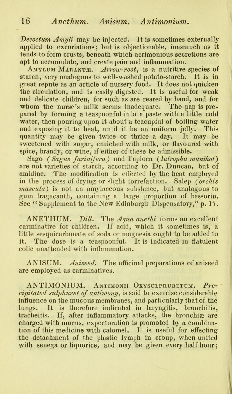 Decoctum Amyli may be injected. It is sometimes externally applied to excoriations; but is objectionable, inasmuch as it tends to form crusts, beneath which acrimonious secretions are apt to accumulate, and create pain and inflammation. Amylum Maranm. Arrow-rooty is a nutritive species of starch, very analogous to well-washed potato-starch. It is in great repute as an article of nursery food. It does not quicken the circulation, and is easily digested. It is useful for weak and delicate children, for such as are reared by hand, and for whom the nurse's milk seems inadequate. The pap is pre- pared by forming a teaspoonful into a paste with a little cold water, then pouring upon it about a teacupful of boiling water and exposing it to heat, until it be an uniform jelly. This quantity may be given twice or thrice a day. It may be sweetened with sugar, enriched with milk, or flavoured with spice, brandy, or wine, if either of these be admissible. Sago (Sagns farinifera) and Tapioca (Iatropha mani/wt) are not varieties of starch, according to Dr. Duncan, but of amidine. The modification is effected by the heat employed in the process of drying or slight torrefaction. Salep (orchis mascula) is not an amylaceous substance, but analogous to gum tragacanth, containing a large proportion of bassorin. See  Supplement to the New Edinburgh Dispensatory, p. 17. ANETHUM. Dill. The Aqua anethi forms an excellent carminative for children. If acid, which it sometimes is, a little sesquicarbonate of soda or magnesia ought to be added to it. The dose is a teaspoonful. It is indicated in flatulent colic unattended with inflammation. ANISUM. Aniseed. The officinal preparations of aniseed are employed as carminatives. ANTIMONIUM. Antimonii Oxysulphuretum. Pre- cipitated sulphuret of antimony, is said to exercise considerable influence on the mucous membranes, and particularly that of the lungs. It is therefore indicated in laryngitis, bronchitis, tracheitis. If, after inflammatory attacks, the bronchiae are charged with mucus, expectoration is promoted by a combina- tion of this medicine with calomel. It is useful for effecting the detachment of the plastic lymph in croup, when united with senega or liquorice, and may be given every half hour;