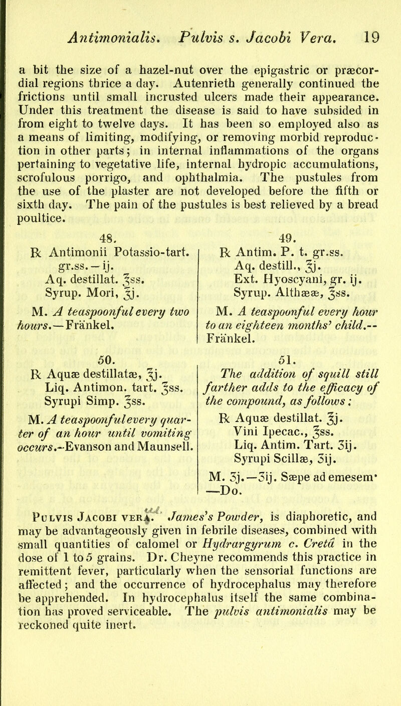 a bit the size of a hazel-nut over the epigastric or precor- dial regions tbrice a day. Autenrieth generally continued the frictions until small incrusted ulcers made their appearance. Under this treatment the disease is said to have subsided in from eight to twelve days. It has been so employed also as a means of limiting, modifying, or removing morbid reproduc- tion in other parts; in internal inflammations of the organs pertaining to vegetative life, internal hydropic accumulations, scrofulous porrigo, and ophthalmia. The pustules from the use of the plaster are not developed before the fifth or sixth day. The pain of the pustules is best relieved by a bread poultice. 48. R Antimonii Potassio-tart. gr.ss.-ij. Aq. destillat. ^ss. Syrup. Mori, Jj. M. A teaspoonfulevery two hours,—Frankel. 50. R Aquae destillatae, Jj. Liq. Antimon. tart. %ss. Syrupi Simp. Jss* M. A teaspoonfulevery quar- ter of an hour until vomiting occwrs.-Evanson and Maunsell. 49. R Antim. P. t. gr.ss. Aq. destill,, Jj* Ext. Hyoscyani, gr. ij. Syrup. Althaeae, %ss. M, A teaspoonful every hour to an eighteen months' child.-- Frankel. 51. The addition of squill still farther adds to the efficacy of the compound, as follows: R Aquae destillat. Jj. Vini Ipecac, ^ss. Liq. Antim. Tart. 3ij. Syrupi Scillae, 3ij. M. 3j. — 3ij. Saepe ademesem* —Do. Pulvis Jacobi ver^. James's Powder, is diaphoretic, and may be advantageously given in febrile diseases, combined with small quantities of calomel or Hydrargyrum c. Cretd in the dose of 1 to5 grains. Dr. Cheyne recommends this practice in remittent fever, particularly when the sensorial functions are affected; and the occurrence of hydrocephalus may therefore be apprehended. In hydrocephalus itself the same combina- tion has proved serviceable. The pulvis antimonialis may be reckoned quite inert.