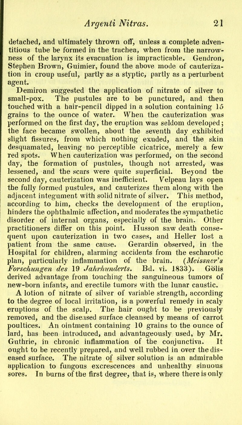 detached, and ultimately thrown off, unless a complete adven- titious tube be formed in the trachea, when from the narrow- ness of the larynx its evacuation is impracticable. Gendron, Stephen Brown, Guimier, found the above mode of cauteriza- tion in croup useful, partly as a styptic, partly as a perturbent agent. Demiron suggested the application of nitrate of silver to small-pox. The pustules are to be punctured, and then touched with a hair-pencil dipped in a solution containing 15 grains to the ounce of water. When the cauterization was performed on the first day, the eruption was seldom developed; the face became swollen, about the seventh day exhibited slight fissures, from which nothing exuded, and the skin desquamated, leaving no perceptible cicatrice, merely a few red spots. When cauterization was performed, on the second day, the formation of pustules, though not arrested, was lessened, and the scars were quite superficial. Beyond the second day, cauterization was inefficient. Velpeau lays open the fully formed pustules, and cauterizes them along with the adjacent integument with solid nitrate of silver. This method, according to him, checks the development of the eruption, hinders the ophthalmic affection, and moderates the sympathetic disorder of internal organs, especially of the brain. Other practitioners differ on this point. Husson saw death conse- quent upon cauterization in two cases, and Heller lost a patient from the same cause. Gerardin observed, in the Hospital for children, alarming accidents from the escharotic plan, particularly inflammation of the brain. (Meissner's Forschungen des 19 Jahrhunderts. Bd. vi. 1833). Golis derived advantage from touching the sanguineous tumors of new-born infants, and erectile tumors with the lunar caustic. A lotion of nitrate of silver of variable strength, according to the degree of local irritation, is a powerful remedy in scaly eruptions of the scalp. The hair ought to be previously removed, and the diseased surface cleansed by means of carrot poultices. An ointment containing 10 grains to the ounce of lard, has been introduced, and advantageously used, by Mr. Guthrie, in chronic inflammation of the conjunctiva. It ought to be recently prepared, and wTell rubbed in over the dis- eased surface. The nitrate of silver solution is an admirable application to fungous excrescences and unhealthy sinuous sores. In burns of the first degree, that is, where there is only