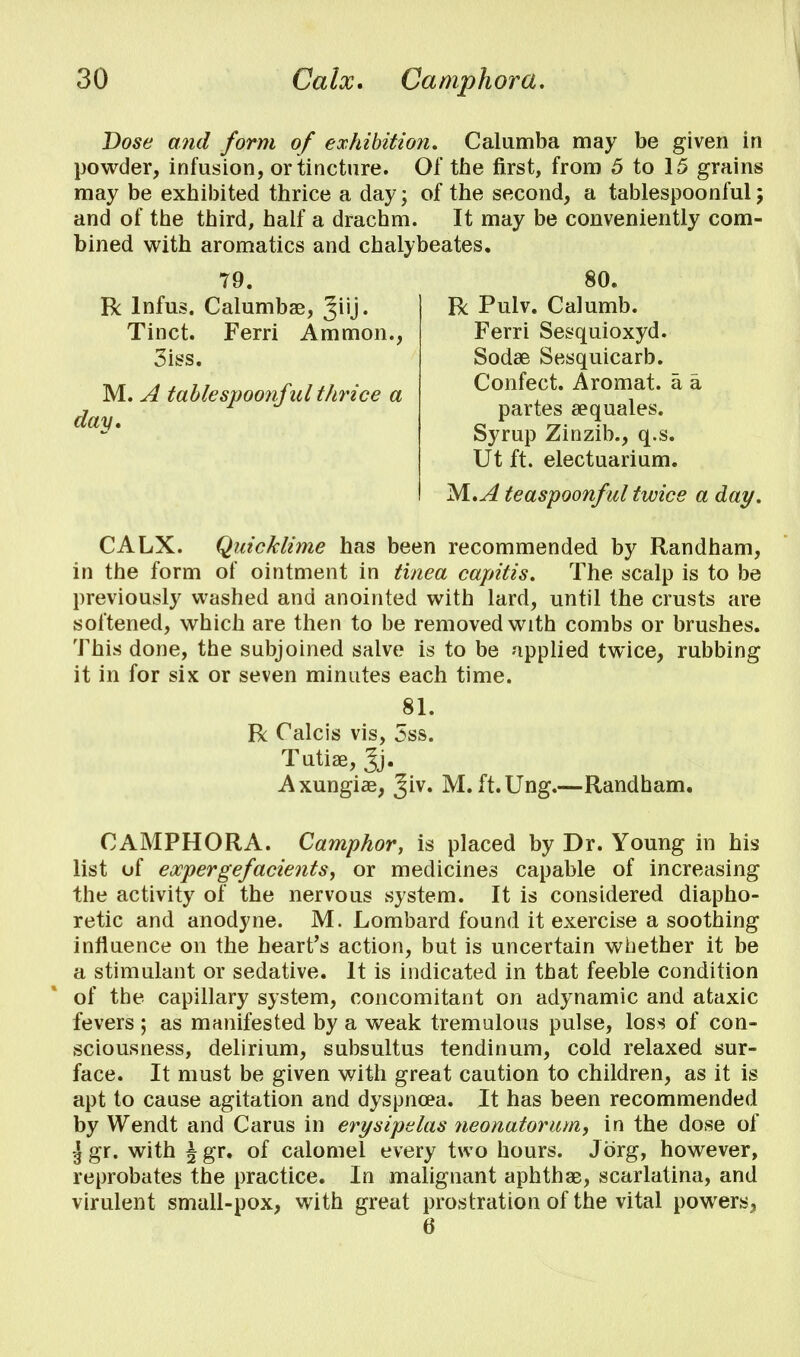 Dose and form of exhibition. Calumba may be given in powder, infusion, or tincture. Of the first, from 5 to 15 grains may be exhibited thrice a day; of the second, a tablespoonful; and of the third, half a drachm. It may be conveniently com- bined with aromatics and chalybeates. 79. R lnfus. Calumbae, Jiij. Tinct. Ferri Amnion., 3iss. M. A tablespoonful thrice a day. 80. R Pulv. Calumb. Ferri Sesquioxyd. Sodae Sesquicarb. Confect. Aromat. a a partes sequales. Syrup Zinzib., q.s. Ut ft. electuarium. M.A teaspoonful twice a day. CALX. Quicklime has been recommended by Randham, in the form of ointment in tinea capitis. The scalp is to be previously washed and anointed with lard, until the crusts are softened, which are then to be removed with combs or brushes. This done, the subjoined salve is to be applied twice, rubbing it in for six or seven minutes each time. 81. R Calcis vis, 5ss. Tufe, Jj. Axungiae, Jiv. M. ft.Ung.—Randham. CAMPHORA. Camphor, is placed by Dr. Young in his list of expergefacients, or medicines capable of increasing the activity of the nervous system. It is considered diapho- retic and anodyne. M. Lombard found it exercise a soothing influence on the heart's action, but is uncertain whether it be a stimulant or sedative. It is indicated in that feeble condition of the capillary system, concomitant on adynamic and ataxic fevers ; as manifested by a weak tremulous pulse, loss of con- sciousness, delirium, subsultus tendinum, cold relaxed sur- face. It must be given with great caution to children, as it is apt to cause agitation and dyspnoea. It has been recommended by Wendt and Car us in erysipelas neonatorum, in the dose of \ gr. with \ gr. of calomel every two hours. Jbrg, however, reprobates the practice. In malignant aphthae, scarlatina, and virulent small-pox, with great prostration of the vital powers^ 6