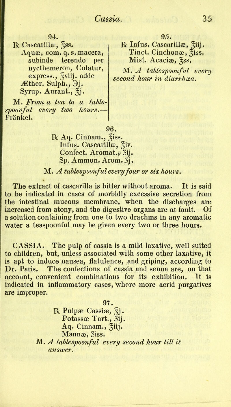 94. R Cascarillae, ^ss. Aquae, com. q. s. macera, subinde terendo per nycthemeron, Colatur, express., Jviij. adde 95. R Infus. Cascarillae, Jiij. Tinct. Cinchonae, %iss. Mist. Acaciae, %ss. iEther. Sulph., 9j. M. A table spoonful every second hour in diarrhxa. Syrup. Aurant., Jj. M. From a tea to a table- spoonful every two hours.— Frankel. 96. R Aq. Cinnam., ^iss. Infus. Cascarillae, ^iv. Confect. Aromat.^3ij. Sp. Amnion. Arom. 3j. M. A tablespoonfulevery four or six hours. The extract of cascarilla is bitter without aroma. It is said to be indicated in cases of morbidly excessive secretion from the intestinal mucous membrane, when the discharges are increased from atony, and the digestive organs are at fault. Of a solution containing from one to two drachms in any aromatic water a teaspoonful may be given every two or three hours. CASSIA. The pulp of cassia is a mild laxative, well suited to children, but, unless associated with some other laxative, it is apt to induce nausea, flatulence, and griping, according to Dr. Paris. The confections of cassia and senna are, on that account, convenient combinations for its exhibition. It is indicated in inflammatory cases, where more acrid purgatives are improper. R Pulpae Cassiae, Jj. Potassae Tart., 3ij. Aq. Cinnam., Jiij. Mannae, 3iss. M. A tablespoonful every second hour till it answer. 97.