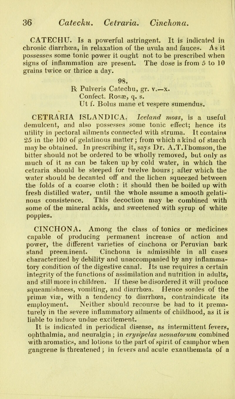 CATECHU. Is a powerful astringent. It is indicated in chronic diarrhoea, in relaxation of the uvula and fauces. As it possesses some tonic power it ought not to be prescribed when signs of inflammation are present. The dose is from 5 to 10 grains twice or thrice a day. 98. R Pulveris Catechu, gr. v.—x. Confect. Rosae, q. s. Ut f. Bolus mane et vespere sumendus. CETRARIA ISLANDICA. Iceland moss, is a useful demulcent, and also possesses some tonic effect; hence its utility in pectoral ailments connected with struma. It contains 25 in the 100 of gelatinous matter; from which a kind of starch may be obtained. In prescribing it, says Dr. A.T.Thomson, the bitter should not be ordered to be wholly removed, but only as much of it as can be taken up by cold water, in which the cetraria should be steeped for twelve hours; after which the water should be decanted off and the lichen squeezed between the folds of a coarse cloth: it should then be boiled up with fresh distilled water, until the whole assume a smooth gelati- nous consistence. This decoction may be combined with some of the mineral acids, and sweetened with syrup of white poppies. CINCHONA. Among the class of tonics or medicines capable of producing permanent increase of action and power, the different varieties of cinchona or Peruvian bark stand preeminent. Cinchona is admissible in all cases characterized by debility and unaccompanied by any inflamma- tory condition of the digestive canal. Its use requires a certain integrity of the functions of assimilation and nutrition in adults, and still more in children. If these be disordered it will produce squeamishness, vomiting, and diarrhoea. Hence sordes of the primae viae, with a tendency to diarrhoea, contraindicate its employment. Neither should recourse be had to it prema- turely in the severe inflammatory ailments of childhood, as it is liable to induce undue excitement. It is indicated in periodical disease, as intermittent fevers, ophthalmia, and neuralgia; in erysipelas neonatorum combined with aromatics, and lotions to the part of spirit of camphor when gangrene is threatened; in fevers and acute exanthemata of a