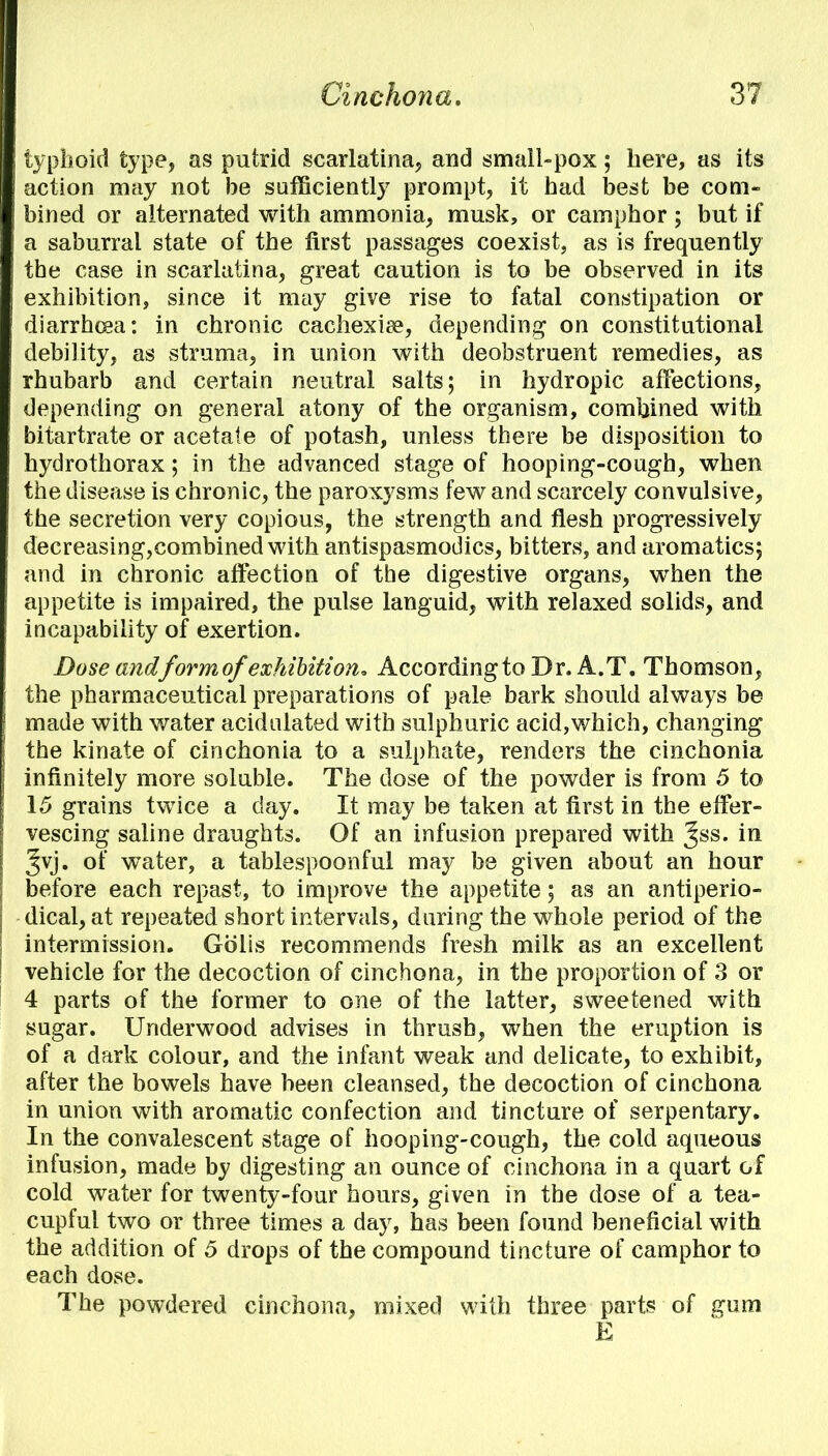 typhoid type, as putrid scarlatina, and small-pox; here, as its action may not be sufficiently prompt, it had best be com- bined or alternated with ammonia, musk, or camphor ; but if a saburral state of the first passages coexist, as is frequently the case in scarlatina, great caution is to be observed in its exhibition, since it may give rise to fatal constipation or diarrhoea: in chronic cachexia?, depending on constitutional debility, as struma, in union with deobstruent remedies, as rhubarb and certain neutral salts; in hydropic affections, depending on general atony of the organism, combined with bitartrate or acetate of potash, unless there be disposition to hydrothorax; in the advanced stage of hooping-cough, when the disease is chronic, the paroxysms few and scarcely convulsive, the secretion very copious, the strength and flesh progressively decreasing,combined with antispasmodics, bitters, and aromatics; and in chronic affection of the digestive organs, when the appetite is impaired, the pulse languid, with relaxed solids, and incapability of exertion. Dose andform of exhibition. According to Dr. A.T. Thomson, the pharmaceutical preparations of pale bark should always be made with water acidulated with sulphuric acid,which, changing the kinate of cinchonia to a sulphate, renders the cinchonia infinitely more soluble. The dose of the powder is from 5 to 15 grains twice a day. It may be taken at first in the effer- vescing saline draughts. Of an infusion prepared with Jss. in Jvj. of water, a tablespoonful may be given about an hour before each repast, to improve the appetite; as an antiperio- dical, at repeated short intervals, during the whole period of the intermission. Gblis recommends fresh milk as an excellent vehicle for the decoction of cinchona, in the proportion of 3 or 4 parts of the former to one of the latter, sweetened with sugar. Underwood advises in thrush, when the eruption is of a dark colour, and the infant weak and delicate, to exhibit, after the bowels have been cleansed, the decoction of cinchona in union with aromatic confection and tincture of serpentary. In the convalescent stage of hooping-cough, the cold aqueous infusion, made by digesting an ounce of cinchona in a quart of cold water for twenty-four hours, given in the dose of a tea- cupful two or three times a day, has been found beneficial with the addition of 5 drops of the compound tincture of camphor to each dose. The powdered cinchona, mixed with three parts of gum E