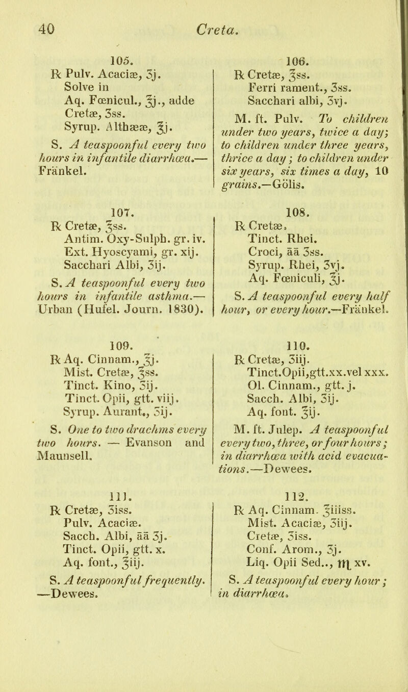 105. R Pulv. Acacias, 3j. Solve in Aq. Fcenicul., add© Cretae, 3ss. Syrup. Althaeas, Jj* S. A teaspoonful every two hours in infantile diarrhoea*— Frankel. 107. R Cretae, %s$. Antim. Oxy-Sulph. gr. iv. Ext. Hyoscj'ami, gr. xij. Sacchari Albi, 3ij. S.A teaspoonful every two hours in infantile asthma.— Urban (Hufel. Journ. 1830). 109. R Aq. Cinnam., Jj- Mist. Cretae, Jss. Tinct. Kino, 3ij. Tinct. Opii, gtt. viij. Syrup. Aurant., 3ij. S. One to two drachms every two hours. — Evanson and Maun sell. 111. R Cretee, 3iss. Pulv. Acaciae. Sacch. Albi, aa 3j. Tinct. Opii, gtt. x. Aq. font., giij. S. A teaspoonful frequently. —Dewees. 106. R Cretae, Ferri rament., 3ss. Sacchari albi, 3vj. M. ft. Pulv. To children under two years, tivice a day; to children under three years, thrice a day; to children under six years, six times a day, 10 grains,—Gcilis. 108. R Cretae, Tinct. Rhei. Croci, aa 3ss. Syrup. Rhei, 3vj. Aq. Fceniculi, Jj. S. A teaspoonful every half hourj or every hour.—Frankel. 110. RCretas, 3iij. Tinct.Opii,gtt.xx.vel xxx. 01. Cinnam., gtt. j. Sacch. Albi, 3ij. Aq. font. gij. M. ft. Julep. A teaspoonf ul every two, three, orfour hours; in diarrhoea with acid evacua- tions.—Dewees. 112. R Aq. Cinnam. Jiiiss. Mist. Acaciae, 3iij. Creta?, 3iss. Conf. Arom., 3j. Liq. Opii Sed.., tttxv. S. A teaspoonful every hour ; in diarrhoea*