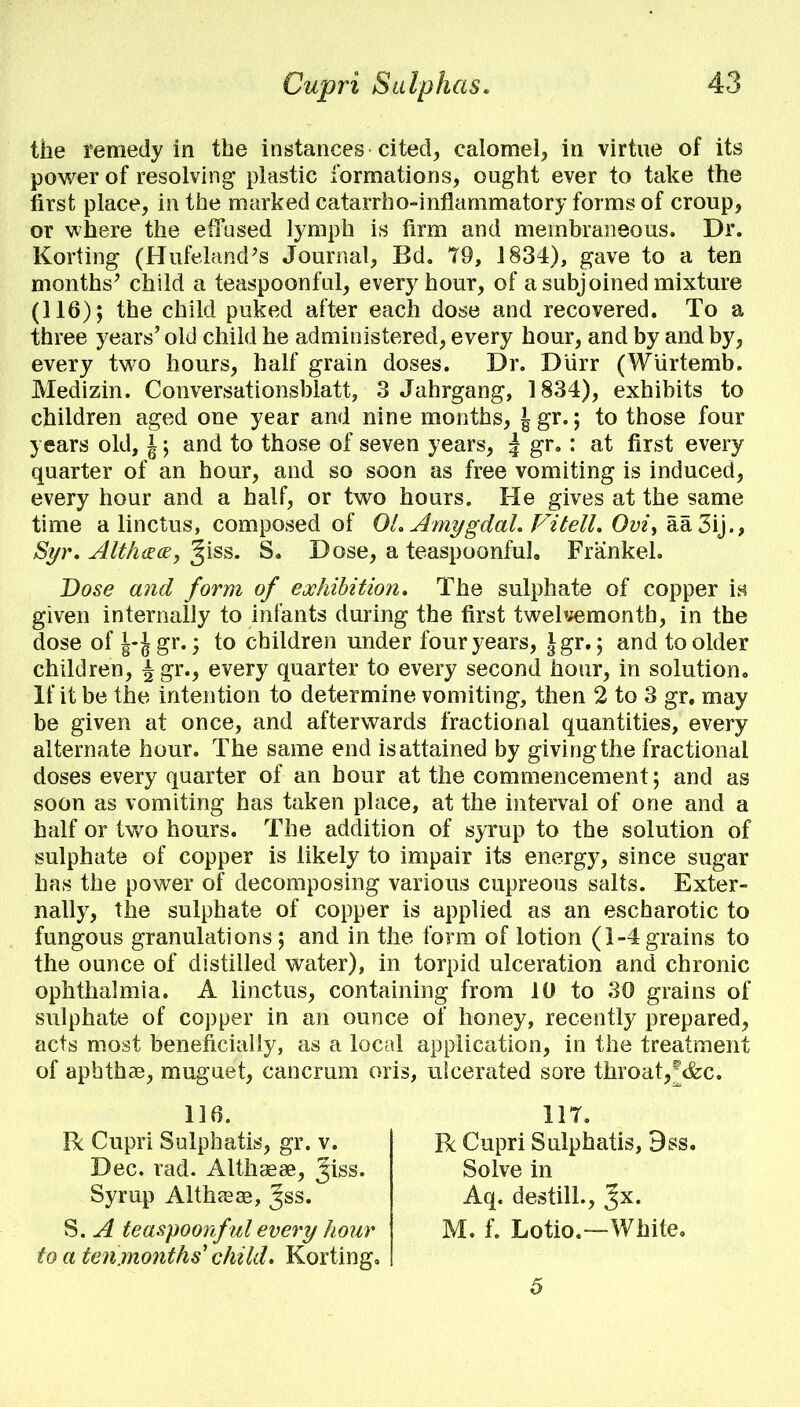 the remedy in the instances cited, calomel, in virtue of its power of resolving- plastic formations, ought ever to take the first place, in the marked catarrh o-inflammatory forms of croup, or where the effused lymph is firm and membraneous. Dr. Korting (Hufeland's Journal, Bd. 79, 1834), gave to a ten months' child a teaspoonful, every hour, of a subjoined mixture (116); the child puked after each dose and recovered. To a three years' old child he administered, every hour, and by and by, every two hours, half grain doses. Dr. Diirr (Wurtemb. Medizin. Conversationsblatt, 3 Jahrgang, 1834), exhibits to children aged one year and nine months, J gr.; to those four years old, 1; and to those of seven years, \ gr. : at first every quarter of an hour, and so soon as free vomiting is induced, every hour and a half, or two hours. He gives at the same time a linctus, composed of 01. Amygdal. Vitell. Ovi,aa 3ij., Syr. AIt/i&ce, %\ss. S. Dose, a teaspoonful, Frankel. Dose and form of exhibition. The sulphate of copper in given internally to infants during the first twelvemonth, in the dose of |-Jgr.; to children under four years, Jgr.; and to older children, ^gr., every quarter to every second hour, in solution. If it be the intention to determine vomiting, then 2 to 3 gr, may be given at once, and afterwards fractional quantities, every alternate hour. The same end isattained by giving the fractional doses every quarter of an hour at the commencement; and as soon as vomiting has taken place, at the interval of one and a half or two hours. The addition of syrup to the solution of sulphate of copper is likely to impair its energy, since sugar has the power of decomposing various cupreous salts. Exter- nally, the sulphate of copper is applied as an escharotic to fungous granulations ; and in the form of lotion (1-4 grains to the ounce of distilled water), in torpid ulceration and chronic ophthalmia. A linctus, containing from 10 to 30 grains of sulphate of copper in an ounce of honey, recently prepared, acts most beneficially, as a local application, in the treatment of aphthae, muguet, cancrum oris, ulcerated sore throat,f&c. 116. 11T. R Cupri Sulphatis, 9ss. R Cupri Sulphatis, gr. v. Dec. rad. Althsese, Jiss. Syrup Althaeae, Jss. Aq. destill., %x. M. f. Lotio.—White. Solve in S. A teaspoonful every hour to a teiimonths' child. Korting. 5