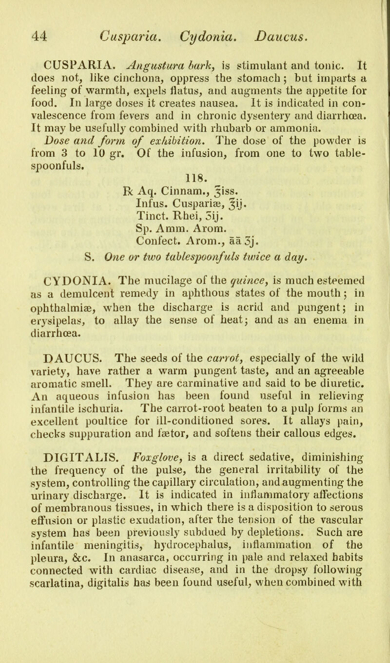 CUSPARIA. Angustura bark, is stimulant and tonic. It does not, like cinchona, oppress the stomach; but imparts a feeling of warmth, expels flatus, and augments the appetite for food. In large doses it creates nausea. It is indicated in con- valescence from fevers and in chronic dysentery and diarrhoea. It may be usefully combined with rhubarb or ammonia. Dose and form of exhibition. The dose of the powder is from 3 to 10 gr. Of the infusion, from one to two table- spoonfuls. 118. Be Aq. Cinnam., Jiss. Infus. Cusparise, Jij. Tinct. Rhei, 5ij. Sp. Amm. Arom. Confect. Arom., aa3j. S. One or two tablespoonfuls twice a day. CYDONIA. The mucilage of the quince, is much esteemed as a demulcent remedy in aphthous states of the mouth; in ophthalmiae, when the discharge is acrid and pungent; in erysipelas, to allay the sense of heat; and as an enema in diarrhoea. DAUCUS. The seeds of the carrot, especially of the wild variety, have rather a warm pungent taste, and an agreeable aromatic smell. They are carminative and said to be diuretic. An aqueous infusion has been found useful in relieving infantile ischuria. The carrot-root beaten to a pulp forms an excellent poultice for ill-conditioned sores. It allays pain, checks suppuration and fsetor, and softens their callous edges. DIGITALIS. Foxglove, is a direct sedative, diminishing the frequency of the pulse, the general irritability of the system, controlling the capillary circulation, and augmenting the urinary discharge. It is indicated in inflammatory affections of membranous tissues, in which there is a disposition to serous effusion or plastic exudation, after the tension of the vascular system has been previously subdued by depletions. Such are infantile meningitis, hydrocephalus, inflammation of the pleura, &c. In anasarca, occurring in pale and relaxed habits connected with cardiac disease, and in the dropsy following scarlatina, digitalis has been found useful, when combined with