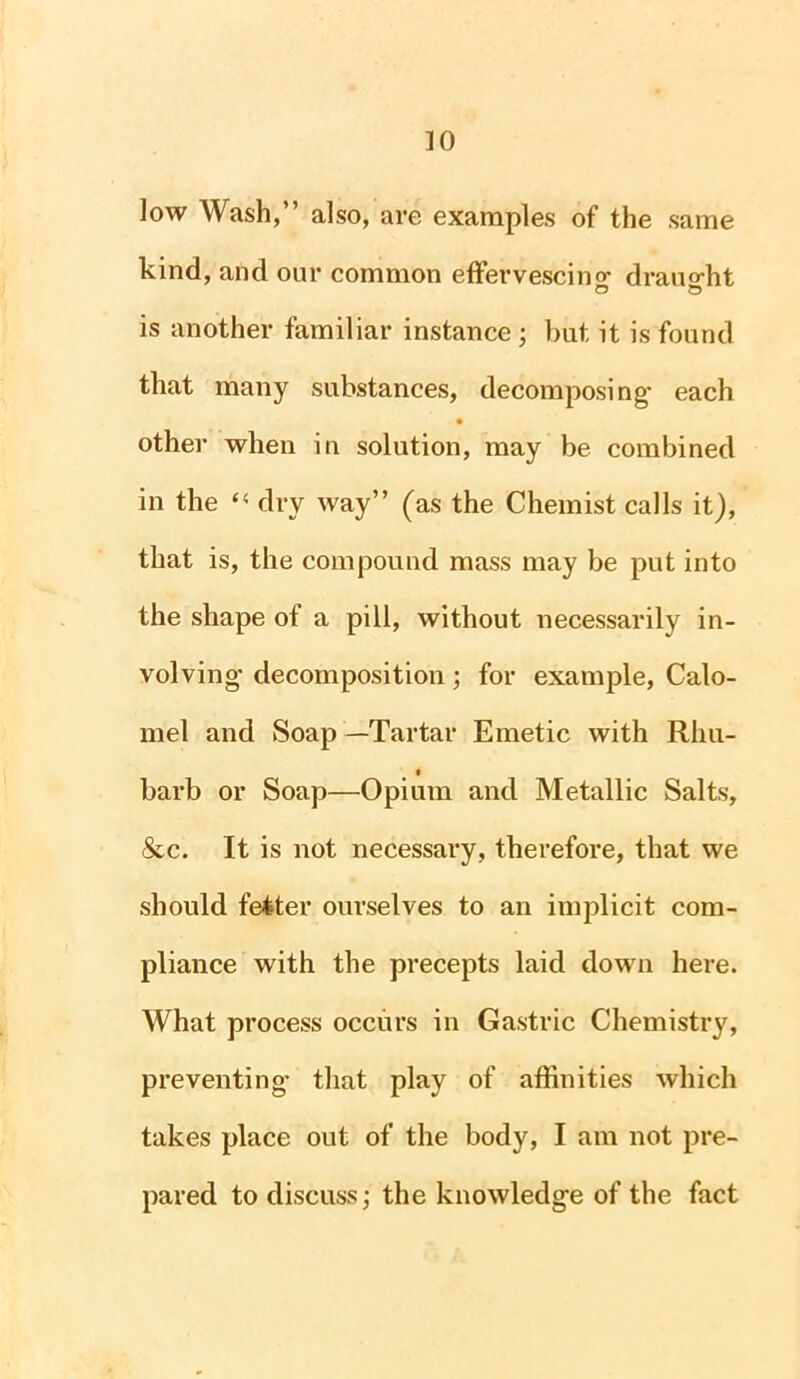 low Wash,” also, are examples of the same kind, and our common effervescing draught O © is another familiar instance ; but it is found that many substances, decomposing' each other when in solution, may be combined in the dry way” (as the Chemist calls it), that is, the compound mass may be put into the shape of a pill, without necessarily in- volving* decomposition; for example, Calo- mel and Soap—Tartar Emetic with Rhu- • barb or Soap—Opium and Metallic Salts, &c. It is not necessary, therefore, that we should fetter ourselves to an implicit com- pliance with the precepts laid down here. What process occurs in Gastric Chemistry, preventing* that play of affinities which takes place out of the body, I am not pre- pared to discuss; the knowledge of the fact