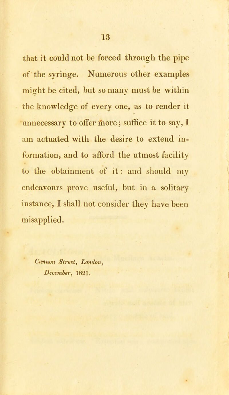 that it could not be forced through the pipe of the syringe. Numerous other examples might be cited, but so many must be within the knowledge of every one, as to render it unnecessary to offer more; suffice it to say, I am actuated with the desire to extend in- formation, and to afford the utmost facility to the obtainment of it: and should my endeavours prove useful, but in a solitary instance, I shall not consider they have been misapplied. Cannon Street, London, December, 1821.