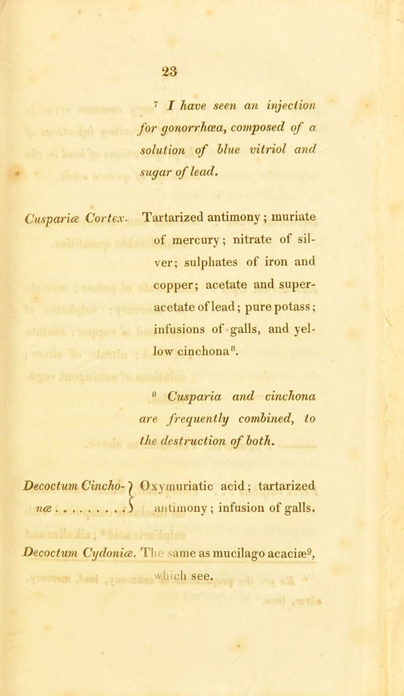 • 7 I have seen an injection for gonorrhoea, composed of a solution of blue vitriol and sugar of lead. Caspar ice Cortex. Tartarized antimony; muriate of mercury; nitrate of sil- ver; sulphates of iron and copper; acetate and super- acetate of lead; pure potass; infusions of galls, and yel- low cinchona8. 8 Cusparia and cinchona are frequently combined, to the destruction of both. Decoctum Cincho- j 1 Oxymuriatic acid; tartarized nee ) antimony; infusion of galls. Decoctum Cydonice. Tin ame as mucilago acaciae9, , which see.