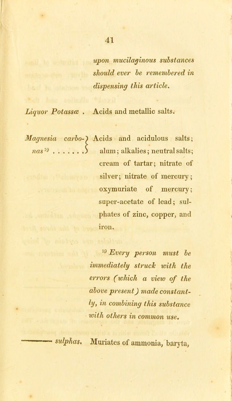 upon mucilaginous substances should ever be remembered in dispensing this article. Liquor Potasses . Acids and metallic salts. Magnesia carbo-') Acids and acidulous salts; nas19 3 alum; alkalies; neutral salts; cream of tartar; nitrate of silver; nitrate of mercury; oxymuriate of mercury; super-acetate of lead; sul- phates of zinc, copper, and iron. 19 Every person must be immediately struck with the errors (which a view of the above present) made constant- ly, in combining this substance with others in common use. sulphas. Muriates of ammonia, baryta,