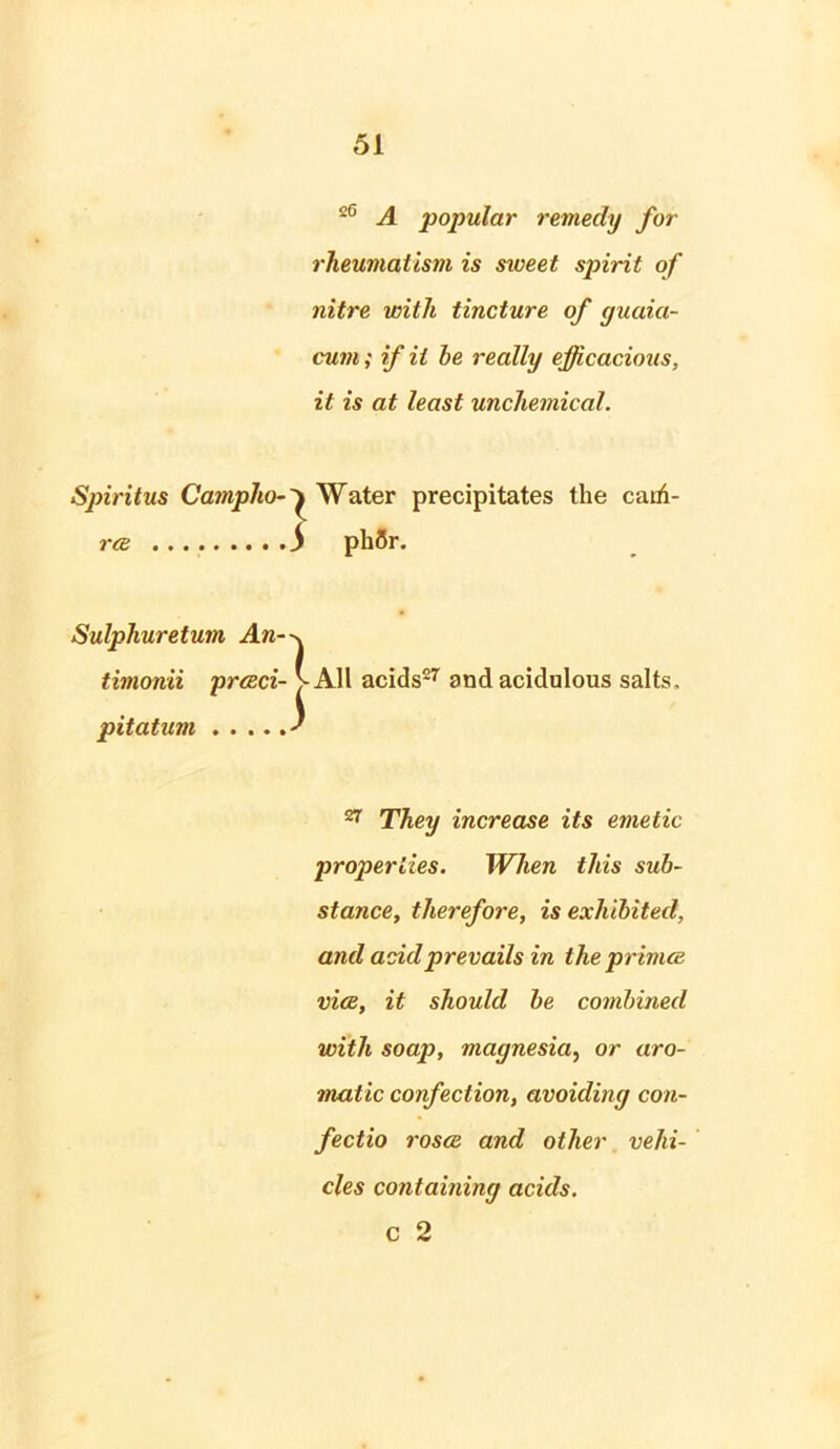 s6 A popular remedy for rheumatism is sweet spirit of nitre with tincture of guaia- cum; if it be really efficacious, it is at least unchemical. Spiritus Campho- ^ Water precipitates the cairi- rce ) ph5r. Sulphuretum An- timonii prceci- pitatum 1 1 All acids27 and acidulous salts. 27 They increase its emetic properties. When this sub- stance, therefore, is exhibited, and acid prevails in the primes vice, it should be combined with soap, magnesia, or aro- matic confection, avoiding con- fectio rosce and other vehi- cles containing acids. c 2