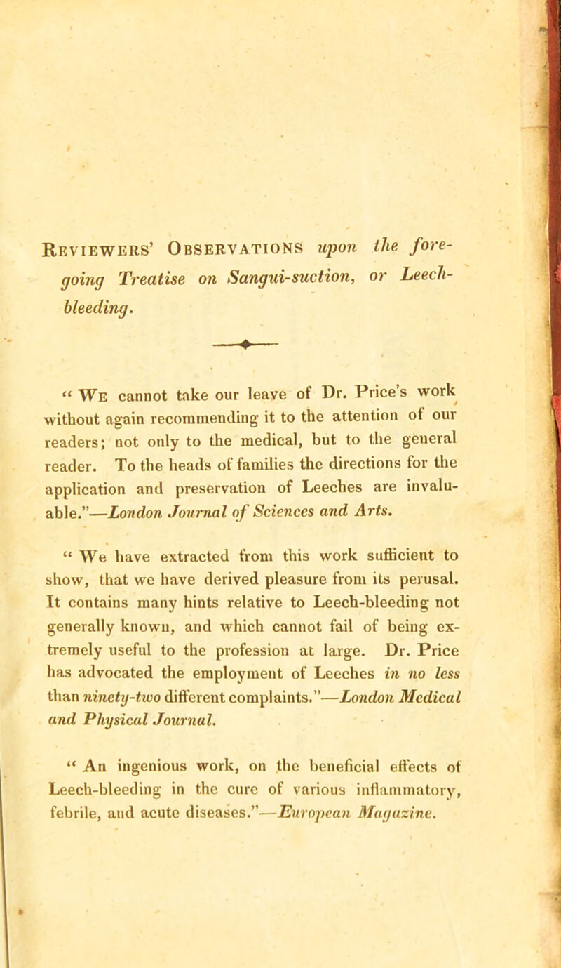 Reviewers’ Observations upon the fore- going Treatise on Sangui-suction, or Leech- bleeding. ♦ “ We cannot take our leave of Dr. Prices work without again recommending it to the attention ot our readers; not only to the medical, but to the general reader. To the heads ot families the directions for the application and preservation of Leeches are invalu- able.”—London Journal of Sciences and Arts. “ We have extracted from this work sufficient to show, that we have derived pleasure from its perusal. It contains many hints relative to Leech-bleeding not generally known, and which cannot fail of being ex- tremely useful to the profession at large. Dr. Price has advocated the employment of Leeches in no less than ninety-two different complaints.”—London Medical and Physical Journal. “ An ingenious work, on the beneficial effects of Leech-bleeding in the cure of various inflammatory, febrile, and acute diseases.”—European Magazine.