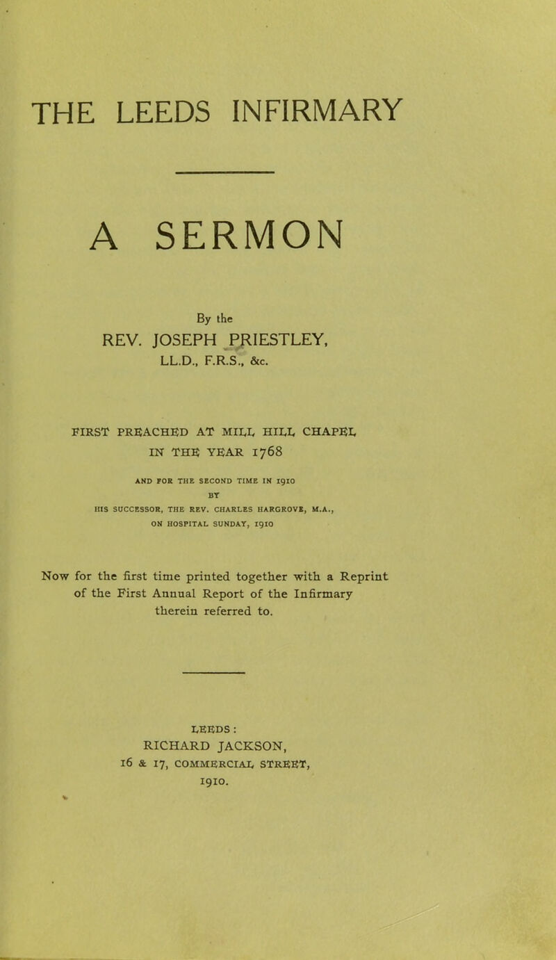 THE LEEDS INFIRMARY A SERMON By the REV. JOSEPH Pf^IESTLEY, LL.D.. F.R.S.. &c. FIRST PREACHED AT MII,L HII,I, CHAPEI, IN THE YEAR 1768 AND FOR THE SECOND TIME IN I9IO BT BIS SOCCESSOR, THE REV. CHARLES HARGROVE, M.A., ON HOSPITAL SUNDAY, I9IO Now for the first time printed together with a Reprint of the First Annual Report of the Infirmary therein referred to. I,EEDS: RICHARD JACKSON, 16 & 17, COMMERCIAI, STREET, I910.