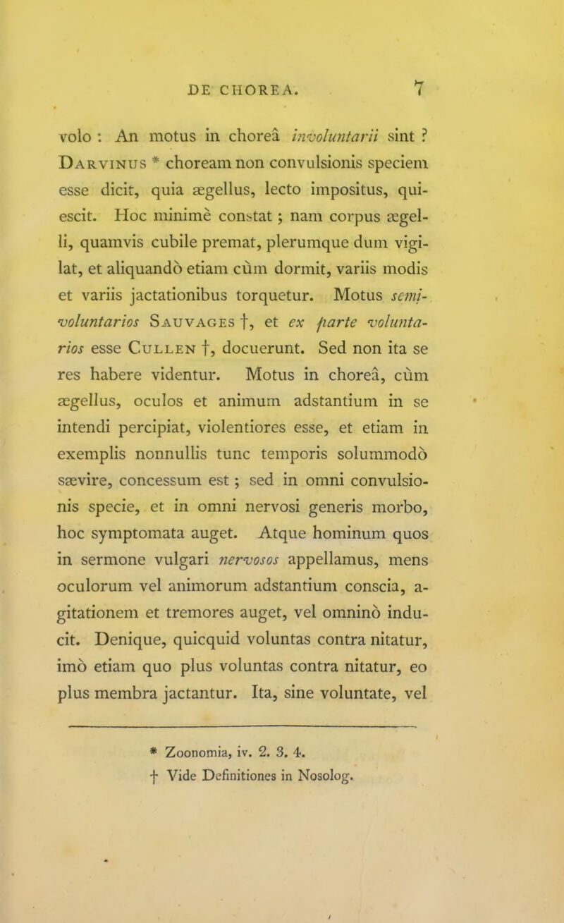 volo : An motus in chorea in-vohmtarii sint ? Darvinus * choreamnon convulsionis specieni esse dicit, quia segellus, lecto impositus, qui- escit. Hoc minime con^tat; nam corpus asgel- li, quamvis cubile premat, plerumque dum vigi- lat, et ahquando etiam cum dormit, variis modis et variis jactationibus torquetur. Motus scmi- voluntarios Sauvages f, et ex fiarte 'volunta- rios esse Cullen f, docuerunt. Sed non ita se res habere videntur. Motus in chorea, cum a^gellus, oculos et animum adstantium in se intendi percipiat, violentiores esse, et etiam iii exemplis nonnuUis tunc temporis solummodo saevire, concessum est; sed in omni convulsio- nis specie, et in omni nervosi generis morbo, hoc symptomata auget. Atque hominum quos in sermone vulgari nervosos appellamus, mens oculorum vel animorum adstantium conscia, a- gitationem et tremores auget, vel omnino indu- cit. Denique, quicquid voluntas contra nitatur, imo etiam quo plus voluntas contra nitatur, eo plus membra jactantur. Ita, sine voluntate, vel * Zoonomia, iv. 2. 3. 4. f Vide Definitiones in Nosolog.