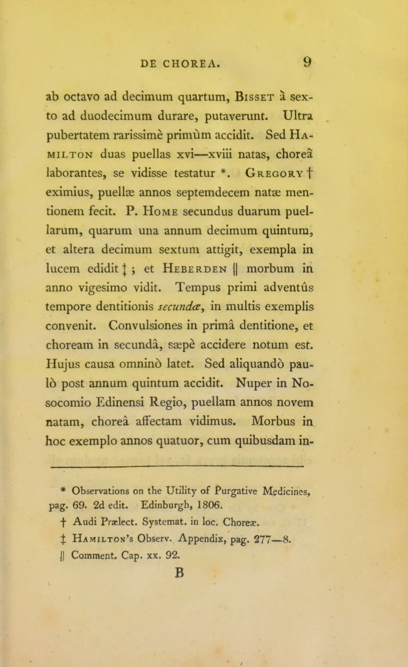 ab octavo ad decimum quartum, Bisset a sex- to ad duodecimum durare, putaverunt. Ultra pubertatem rarissime primum accidit. Sed Ha- MiLTON duas puellas xvi—xviii natas, chorea laborantes, se vidisse testatur *. GREGORYf eximius, puellae annos septemdecem natae men- tionem fecit. P. Home secundus duarum puel- larum, quarum una annum decimum quintura, et altera decimum sextum attigit, exempla in lucem edidit | ; et Heberden }| morbum in anno vigesimo vidit. Tempus primi adventus tempore dentitionis secundce, in multis exemplis convenit. Convulsiones in prima dentitione, et choream in secunda, saepe accidere notum est. Hujus causa omnino latet. Sed aliquando pau- 16 post annum quintum accidit. Nuper in No- socomio Edinensi Regio, puellam annos novem natam, chorea affectam vidimus. Morbus in hoc exemplo annos quatuor, cum quibusdam in- * Observations on the Utility of Purgative Medicines, pag. 69. 2d edit. Edinburgh, 1806. f Audi Praelect. Systemat. in loc. Choreac. X Hamilton's Observ. Appendix, pag. 277—8. |J Comment, Cap. xx. 92. B