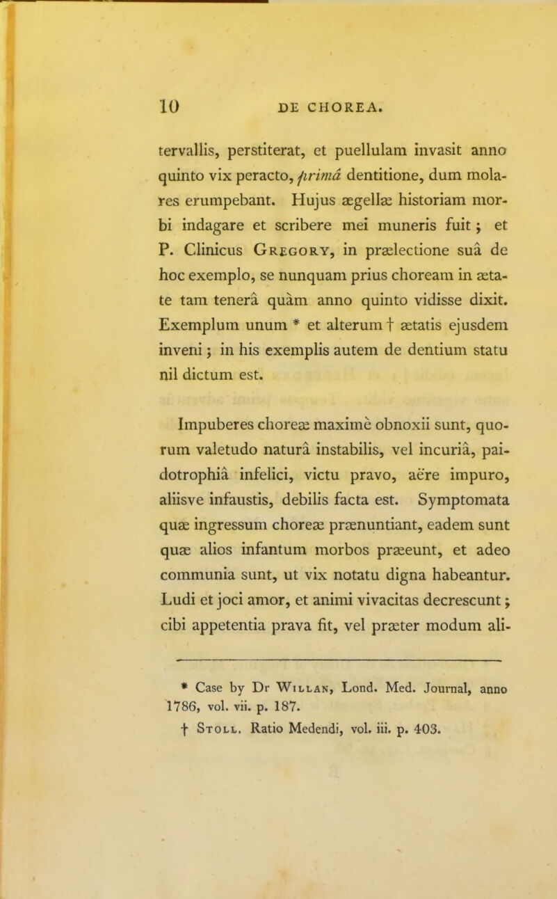 tervallis, perstiterat, et puellulam invasit anno quinto vix peracto, jirmd dentitione, dum mola- res erumpebant. Hujus aegellse historiam mor- bi indagare et scribere mei muneris fuit; et P. Clinicus Gregory, in prslectione sua de hoc exemplo, se nunquam prius choream in asta- te tam tenera quam anno quinto vidisse dixit. Exemplum unum * et alterum f aetatis ejusdem inveni; in his exemplis autem de dentium statu nil dictum est. Impuberes choreee maxime obnoxii sunt, quo- rum valetudo natura instabilis, vel incuria, pai- dotrophia infeUci, victu pravo, aere impuro, aliisve infaustis, debihs facta est. Symptomata quae ingressum choreae praenuntiant, eadem sunt quae alios infantum morbos praeeunt, et adeo communia sunt, ut vix notatu digna habeantur. Ludi et joci amor, et animi vivacitas decrescunt; cibi appetentia prava fit, vel prseter modum ali- • Case by Dr Willan, Lond. Med. Journal, anno 1786, vol. vii. p. 187. f Stoll. Ratio Medendi, vol. iii. p. 403.