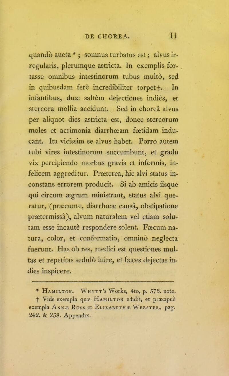 quando aucta * ; somnus turbatus est; alvus ir- regularis, plerumque astricta. In exemplis for- tasse omnibus intestinorum tubus multo, sed in quibusdam fere incredibiliter torpetf. In infantibus, duas saltem dejectiones indies, et stercora mollia accidunt. Sed in chorea alvus per aliquot dies astricta est, donec stercorum moles et acrimonia diarrhceam foetidam indu- cant. Ita vicissim se alvus habet. Porro autem tubi vires intestinorum succumbunt, et gradu vix percipiendo morbus gravis et informis, in- felicem aggreditur. Prasterea, hic alvi status in- constans errorem producit. Si ab amicis iisque qui circum aegrum ministrant, status alvi que- ratur, (praseunte, diarrhoese causa, obstipatione prastermissa), alvum naturalem vel etiam solu- tam esse incaute respondere solent. Fascum na- tura, color, et conformatio, omnino neglecta fuerunt. Has ob res, medici est questiones mul- tas et repetitas sedulo inire, et fscces dejectas in- dies inspicere. * Hamilton. Whytt's Works, 4to, p. 573. note. •j- Vide exempla quse Hamilton ediclit, et prjecipue exempla Ann^ Ross ct ElizabetH/T. Webster, pag. 242. & 258. Appendix.