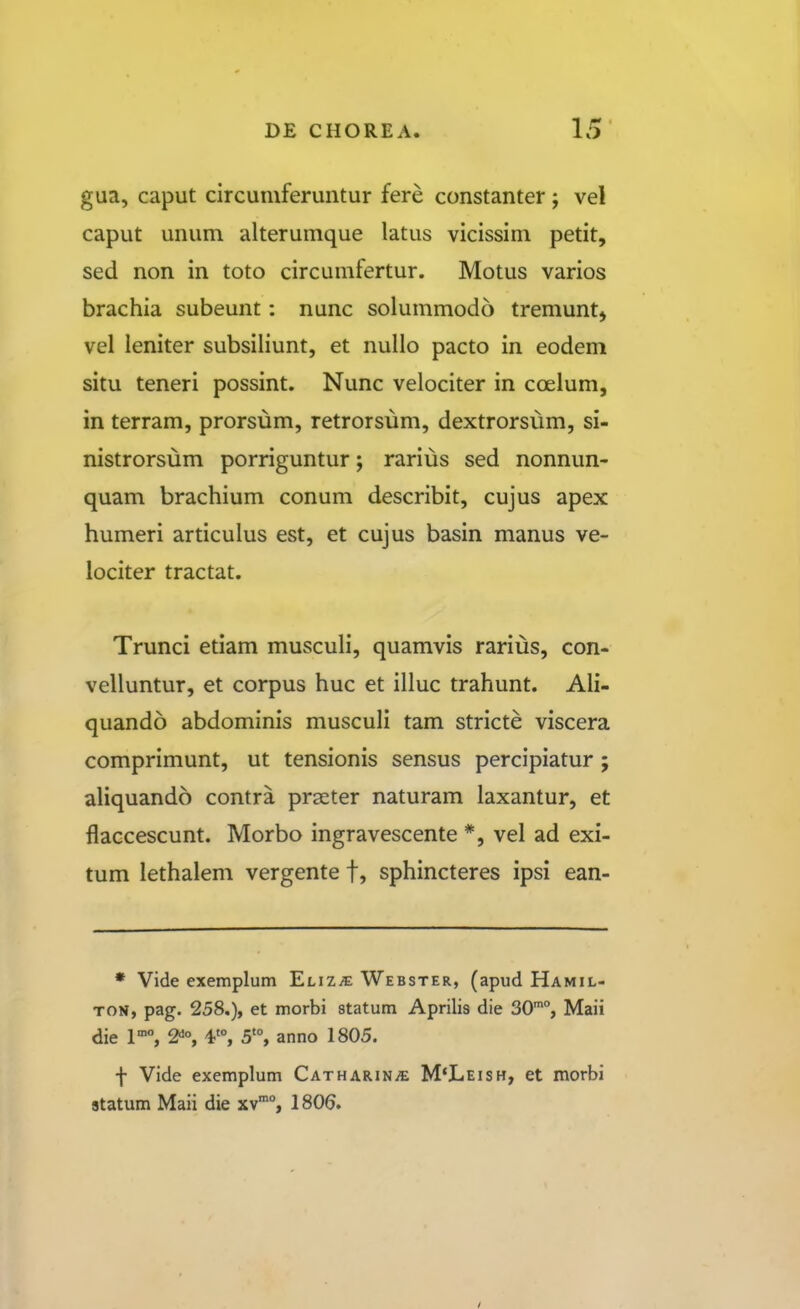 gua, caput circuniferuntur fere constanter; vel caput unum alterumque latus vicissim petit, sed non in toto circumfertur. Motus varios brachia subeunt: nunc solummodo tremuntj vel leniter subsiliunt, et nullo pacto in eodem situ teneri possint. Nunc velociter in coelum, in terram, prorsum, retrorsum, dextrorsum, si- nistrorsum porriguntur; rarius sed nonnun- quam brachium conum describit, cujus apex humeri articulus est, et cujus basin manus ve- lociter tractat. Trunci etiam musculi, quamvis rarius, con- velluntur, et corpus huc et illuc trahunt. Ali- quando abdominis musculi tam stricte viscera comprimunt, ut tensionis sensus percipiatur ; aliquando contra prseter naturam laxantur, et flaccescunt. Morbo ingravescente *, vel ad exi- tum lethalem vergente f, sphincteres ipsi ean- • Vide exemplum 'Elizje Webster, (apud Hamil- TON, pag. 258.), et morbi statum Aprilis die 30°, Maii die 2^°, 5'°, anno 1805. f Vide exemplum CATHARiNiE M*Leish, et morbi statum Maii die xv, 1806.