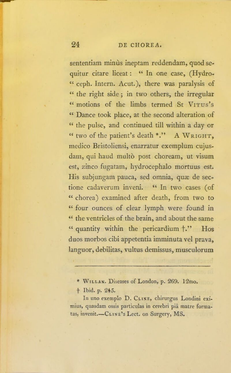 sententiam minus ineptam reddendam, quod se- quitur citare liceat:  In one case, (Hydro-  ceph. Intern. Acut.), there was paralysis of  the right side ; in two others, the irregular  motions of the Hmbs termed Sc Vitus*s  Dance took place, at the second alteration of  the pulse, and continued till within a day or  two of the patient's death *. A Wright, medico Bristoliensi, enarratur exemplum cujus- dam, qui haud multo post choream, ut visum est, zinco fugatam, hydrocephalo mortuus est. His subjungam pauca, sed omnia, quae de sec- tione cadaverum inveni.  In two cases (of  chorea) examined after death, from two to  four ounces of clear lymph were found in  the ventricles of the brain, and about the same  quantity within the pericardium f. Hos duos morbos cibi appetentia imminuta vel prava, languor, debilitas, vultus demissus, musculorum * WiLLAN. Diseases of London, p. 269. 12mo. t Ibid. p. 245. In uno exemplo D. Clise, chirurgus Londini exi- mlus, quasdam ossis particulas in cerebri pia matre forma- tas, invcnit—CtiNE^sLect. on Surgery, MS.