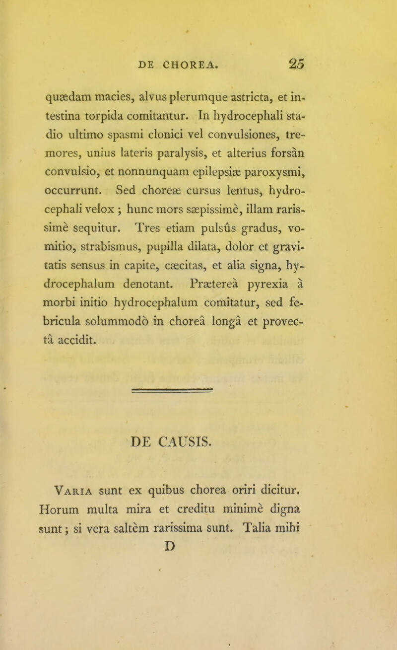 qusedam macies, alvus plerumque astricta, et iii- testina torpida comitantur. In hydrocephali sta- dio ultimo spasmi clonici vel convulsiones, tre- mores, unius lateris paralysis, et alterius forsan convulsio, et nonnunquam epilepsias paroxysmi, occurrunt. Sed chorese cursus lentus, hydro- cephali velox ; hunc mors saspissime, illam raris- sime sequitur. Tres etiam pulsus gradus, vo- mitio, strabismus, pupilla dilata, dolor et gravi- tatis sensus in capite, cascitas, et alia signa, hy- drocephalum denotant. Praeterea pyrexia a morbi initio hydrocephalum comitatur, sed fe- bricula solummodo in chorea longa et provec- ta accidit. DE CAUSIS. Varia sunt ex quibus chorea oriri dicitur. Horum multa mira et creditu minime digna sunt; si vera saltem rarissima sunt. Talia mihi D