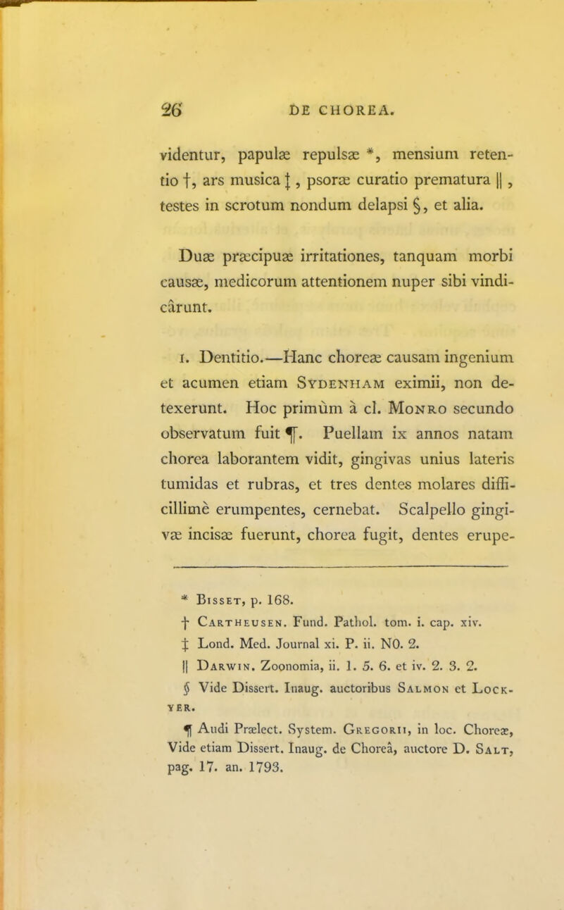 videntur, papulse repulsas *, mensium reten- tio t, ars musica } , psoras curatio prematura |1 , testes in scrotum nondum delapsi §, et alia. Duas prsecipuae irritationes, tanquam morbi causas, medicorum attentionem nuper sibi vindi- carunt. I. Dentitio.—Hanc choreae causam ingenium et acumen etiam Sydenham eximii, non de- texerunt. Hoc primum a cl. Monro secundo observatum fuit Puellam ix annos natam chorca laborantem vidit, gingivas unius lateris tumidas et rubras, et tres dentes molares diffi- cillime erumpentes, cernebat. Scalpello gingi- V3e incisae fuerunt, chorea fugit, dentes erupe- * BissET, p. 168. ■f Cartheusen. Fund. Patliol. tom. i. cap. xiv. Lond. Med. Journal xi. P. ii. NO. 2. II Darwin. Zoonomia, ii. 1. 5. 6. et iv. 2. 3. 2. § Vide Disscrt. Inaug. auctoribus Salmon et Lock- y ER. ^ Audi Prcelect. System. Gregorii, in loc. Choreae, Vide etiam Dissert. Inaug. de Chorea, auctore D. Salt, pag, 17. an. 1793.