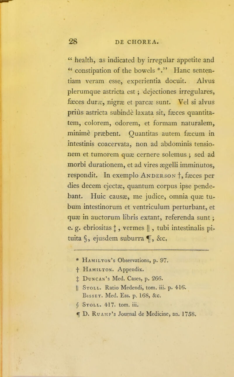 *' health, as indicated by irregular appetite and constipation of the bowels *. Hanc senten- tiam veram esse, experientia docuit. Alvus plerumque astricta est ; dejectiones irregulares, feces durcie, nigras et parcas sunt. Vel si alvus prius astricta subinde laxata sit, feces quantita- tem, colorem, odorem, et formam naturalem, minime prsebent. Ouantitas autem fsecum in intestinis coacervata, non ad abdominis tensio- nem et tumorem quas cernere solemus ; sed ad morbi durationem, et ad vires asgelli imminutos, respondit. In exemplo Anderson f, fasces per dies decem ejectse, quantum corpus ipse pende- bant. Huic causas, me judice, omnia quae tu- bum intestinorum et ventriculum perturbant, et quae in auctorum libris extant, referenda sunt; e. g. ebriositas J , vermes || , tubi intestinalis pi- tuita §, ejusdem suburra &c. * Hamilton's Observations, p. 97. f Hamilton. Appendix. ij: Duncan's Med. Cases, p. 266. II Stoll. Ratio Medendi, tom. iii. p. 416. BissET. Med. Ess. p. 168, &c. § Stoll. 417. tom. iii. D. RuAMp's Journal de Medicine, an. 1758.