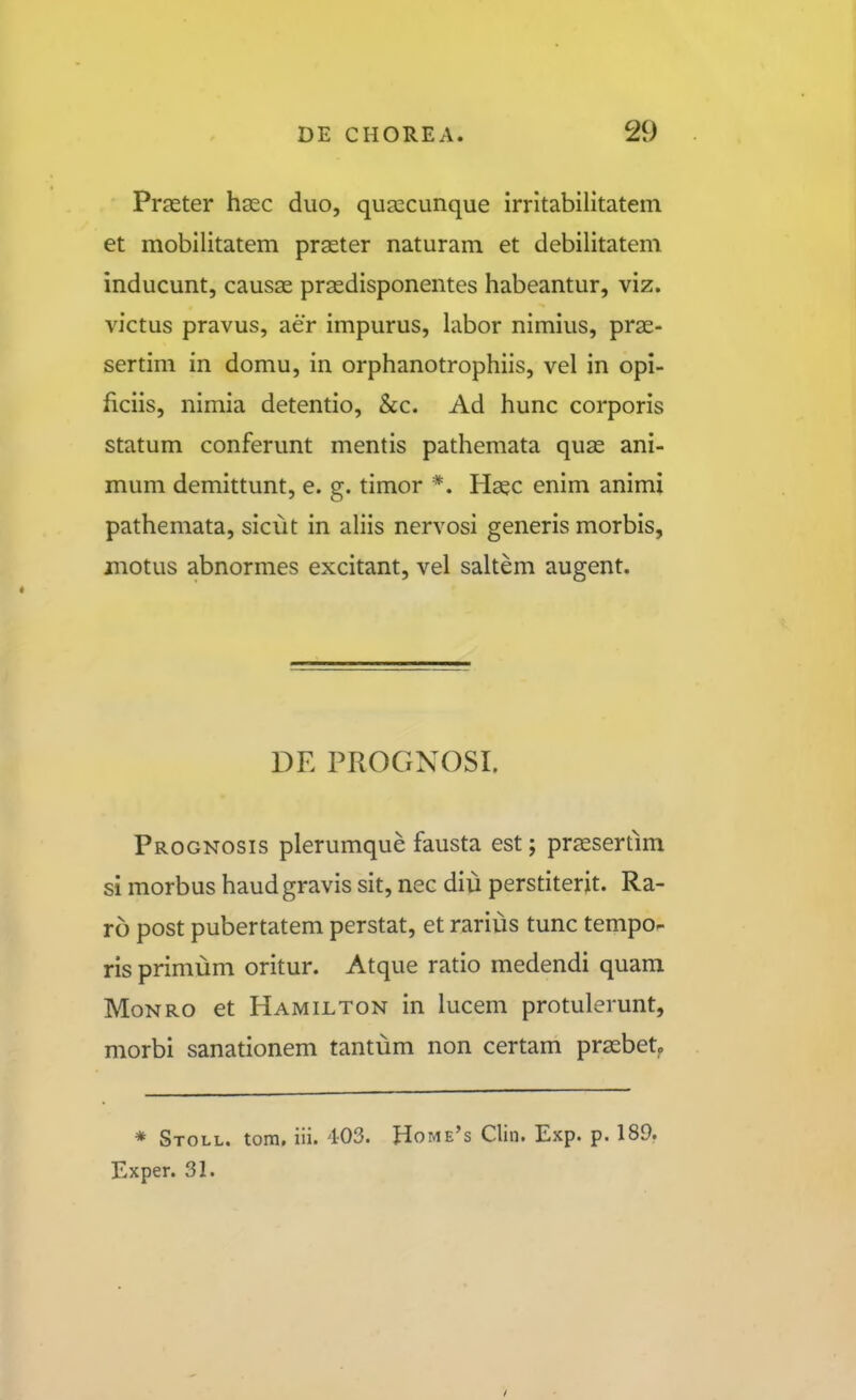 Prseter hasc duo, quascunque irritabilitatem et mobilitatem prseter naturam et debilitatem inducunt, causse prasdisponentes habeantur, viz. victus pravus, aer impurus, labor nimius, pras- sertim in domu, in orphanotrophiis, vel in opi- ficiis, nimia detentio, &c. Ad hunc corporis statum conferunt mentis pathemata quae ani- mum demittunt, e. g. timor *. H^c enim animi pathemata, sicut in ahis nervosi generis morbis, motus abnormes excitant, vel saltem augent. DE PROGNOSI. Prognosis plerumque fausta est; prsesertim si morbus haudgravis sit, nec diu perstiterit. Ra- ro post pubertatem perstat, et rarius tunc tempo- ris primum oritur. Atque ratio medendi quam MoNRO et Hamilton in lucem protulerunt, morbi sanationem tantum non certam prsebetp * Stoll. tom, iii. 403. Home's Clin. Exp. p. 189. Exper. 31.