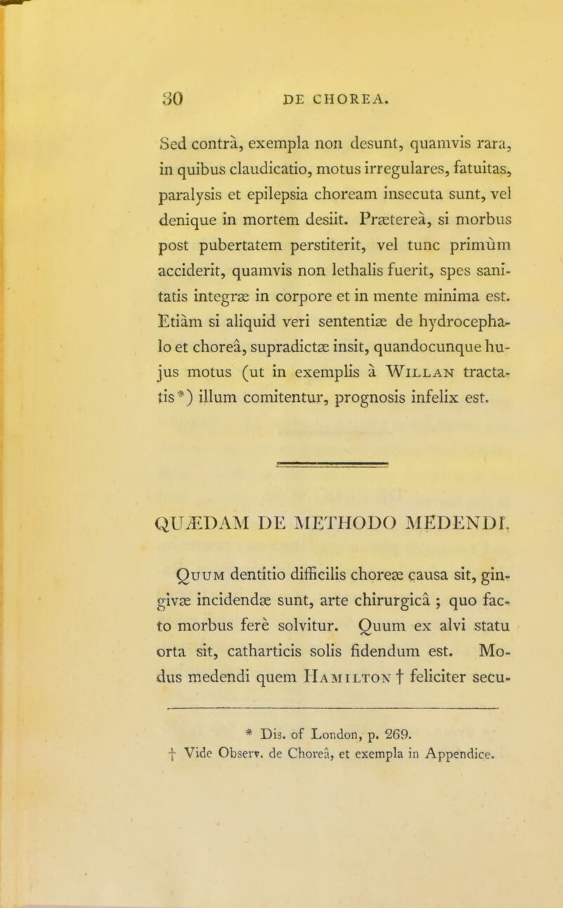 Sed contra, exempla nori dcsunt, quamvis rara, in quibus claudicatio, motus irregulares, fatuitas, paralysis et epilepsia choream insecuta sunt, vel denique in mortem desiit. Praeterea, si morbus post pubertatem perstiterit, vel tunc primum acciderit, quamvis non lethalis fueiit, spes sani- tatis integras in corpore et in mente minima est. Etiam si aliquid veri sententise de hydrocepha- lo et chorea, supradictas insit, quandocunque hu- jus motus (ut in exemplis a Willan tracta- tis *) illum comitentur, prognosis infelix est. DE METHODO MEDENDI. QuuM dentitio difficilis chorese causa sit, gin- givse incidendse sunt, arte chirurgica ; quo fac- to morbus fere solvitur. Quum ex alvi statu orta sit, catharticis solis fidendum est. Mo- dus medendi quem Hamilton f feliciter secu- * Dis. of London, p. 269. f Vide Obserr. de Chorea, et exempla in Appendice.