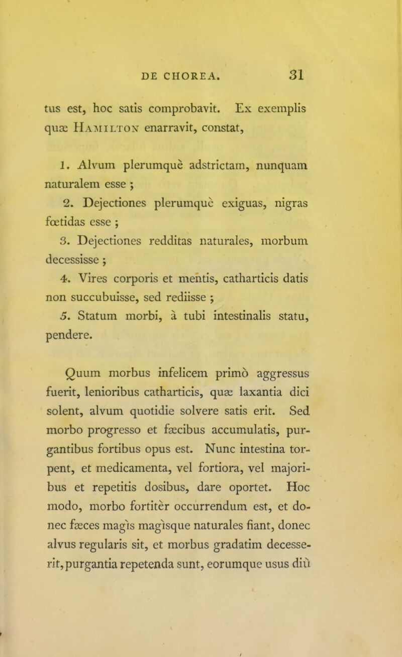 tus est, hoc satis comprobavit. Ex exemplis qiise Hainiiltgx enarravit, constat, 1. Alvum plerumque adstrictam, nunquam naturalem esse ; 2. Dejectiones plerumquc exiguas, nigras foetidas csse ; 3. Dejectiones redditas naturales, morbum decessisse; 4. Vires corporis et mentis, catharticis datis non succubuisse, sed rediisse ; 5. Statum morbi, a tubi intestinalis statu, pendere. Quum morbus infeiicem primo aggressus fuerit, lenioribus catharticis, quas laxantia dici solent, alvum quotidie solvere satis erit. Sed morbo progresso et fsecibus accumulatis, pur- gantibus fortibus opus est. Nunc intestina tor- pent, et medicamenta, vel fortiora, vel majori- bus et repetitis dosibus, dare oportet. Hoc modo, morbo fortiter occurrendum est, et do- nec fcEces magls maglsque naturales fiant, donec alvus regularis sit, et morbus gradatim decesse- rit,purgantia repetenda sunt, eorumque usus diii