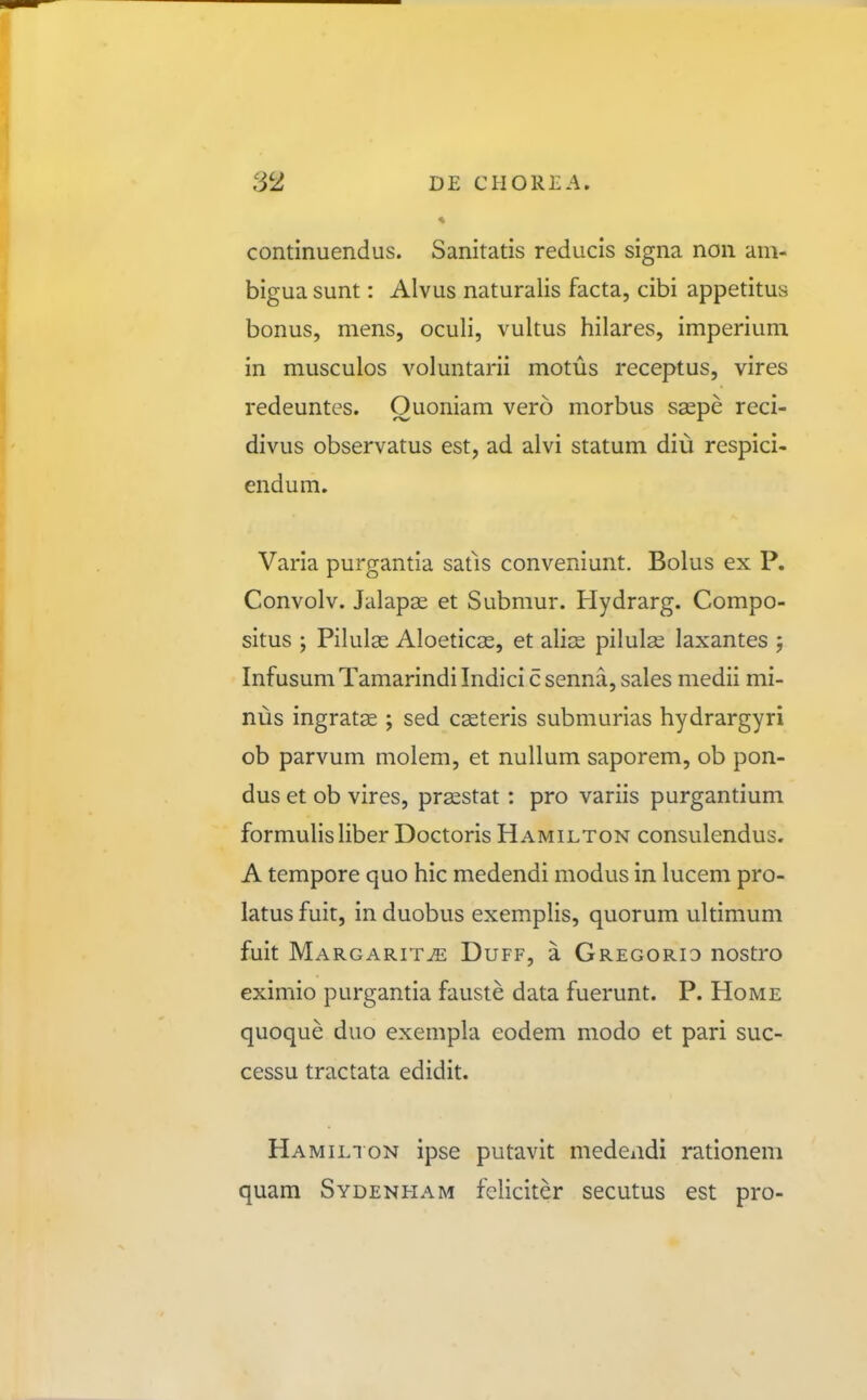 « continuendus. Sanitatis reducis signa non am- bigua sunt: Alvus naturalis facta, cibi appetitus bonus, mens, oculi, vultus hilares, imperium in musculos voluntarii motus receptus, vires redeuntes. Ouoniam vero morbus saspe reci- divus observatus est, ad alvi statum diu respici- endum. Varia purgantia satls conveniunt. Bolus ex P. Convolv. Jalapas et Submur. Hydrarg. Compo- situs ; Pilulse Aloeticas, et ali^E pilulse laxantes ; Infusum Tamarindi Indici c senna, sales medii mi- nus ingratae ; sed casteris submurias hydrargyri ob parvum molem, et nuUum saporem, ob pon- dus et ob vires, prasstat: pro variis purgantium formulisliber Doctoris Hamilton consulendus. A tempore quo hic medendi modus in lucem pro- latus fuit, in duobus exemplis, quorum ultimum fuit Margarit^ Duff, a Gregorid nostro eximio purgantia fauste data fuerunt. P. Home quoque duo exempla eodem modo et pari suc- cessu tractata edidit. Hamilion ipse putavit medendi rationem quam Sydenham feliciter secutus est pro-