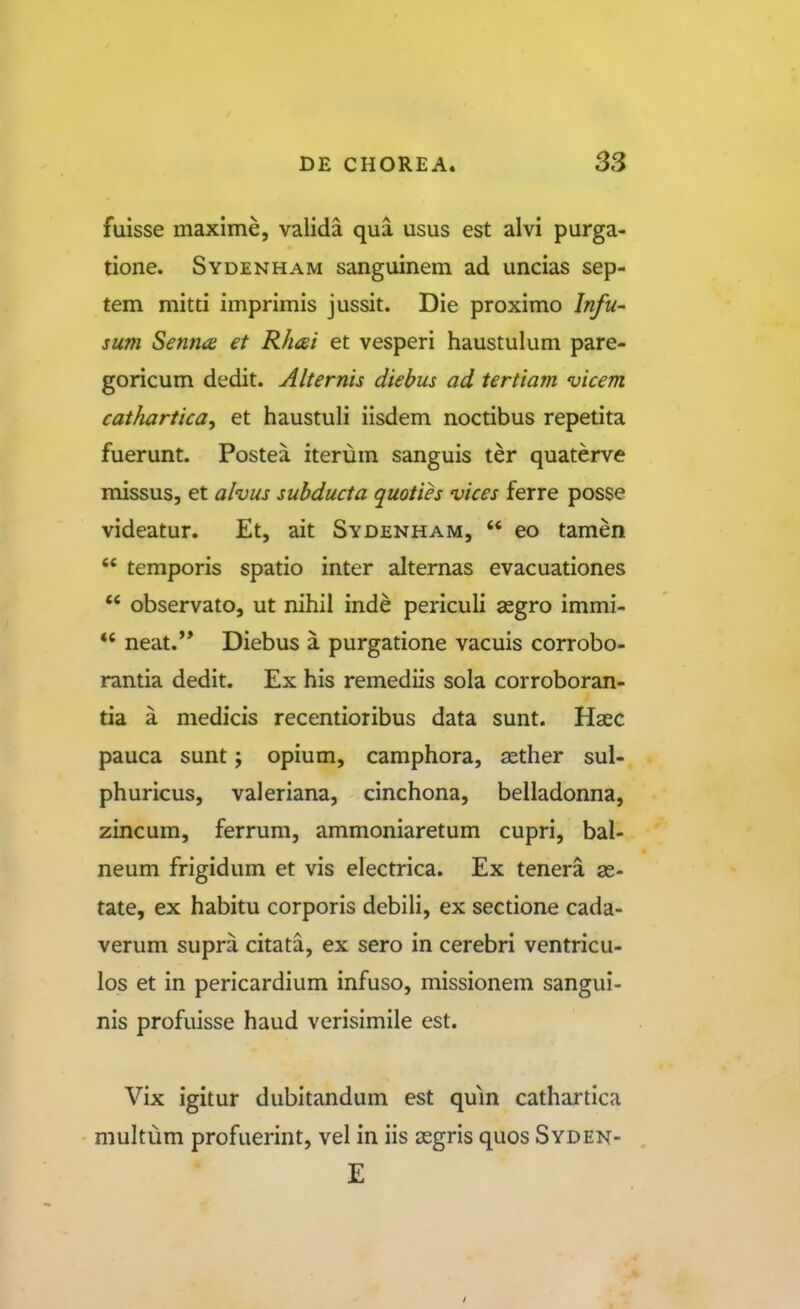 fuisse maxime, valida qua usus est alvi purga- tione. Sydenham sanguinem ad uncias sep- tem mitti imprimis jussit. Die proximo Infu- sum Senna et Rhcei et vesperi haustulum pare- goricum dedit. Alternis diebus ad tertiam vicem cathartica^ et haustuli iisdem noctibus repetita fuerunt. Postea iterum sanguis ter quaterve missus, et alvus subducta quoties vices ferre posse videatur. Et, ait Sydenham,  eo tamen temporis spatio inter alternas evacuationes  observato, ut nihil inde periculi aegro immi- *' neat.** Diebus a purgatione vacuis corrobo- rantia dedit. Ex his remediis sola corroboran- tia a medicis recentioribus data sunt. Hasc pauca sunt j opium, camphora, asther sul- phuricus, valeriana, cinchona, belladonna, zincum, ferrum, ammoniaretum cupri, bal- neum frigidum et vis electrica. Ex tenera as- tate, ex habitu corporis debili, ex sectione cada- verum supra citata, ex sero in cerebri ventricu- los et in pericardium infuso, missionem sangui- nis profuisse haud verisimile est. Vix igitur dubitandum est qum cathartica multum profuerint, vel in iis segris quos Syden- £