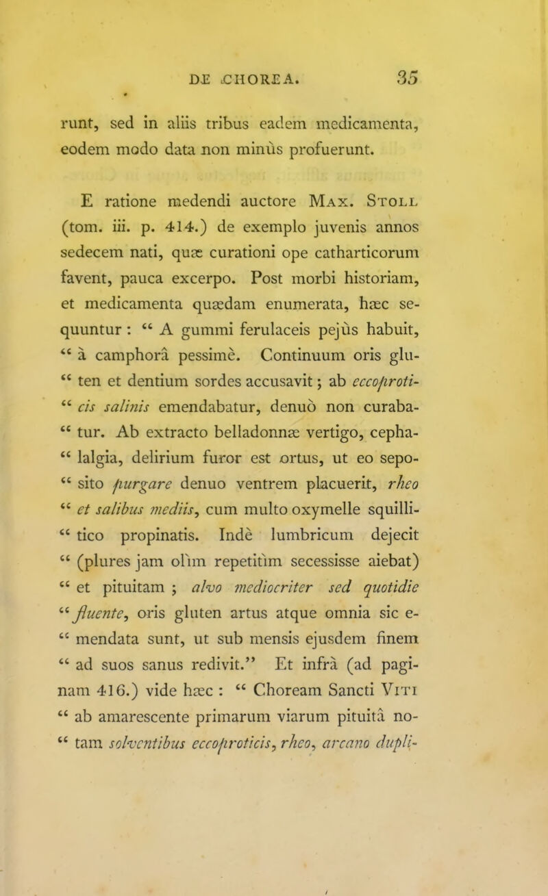 runt, sed in aliis tribus eadem medicamenta, eodem modo data non minus profuerunt. E ratione medendi auctore Max. Stoll (tom. iii. p. 414.) de exemplo juvenis annos sedecem nati, quas curationi ope catharticorum favent, pauca excerpo. Post morbi historiam, et medicamenta qusedam enumerata, hasc se- quuntur :  A gummi ferulaceis pejus habuit, *' a camphora pessime. Continuum oris gki-  ten et dentium sordes accusavit; ab cccofiroti-  cis salinis emendabatur, denuo non curaba-  tur. Ab extracto belladonnas vertigo, cepha-  lalgia, delirium furor est ortus, ut eo sepo-  sito fiurgare denuo ventrem placuerit, rheo  et salibus mediis^ cum multo oxymelle squilli-  tico propinatis. Inde lumbricum dejecit  (plures jam orim repetitlm secessisse aiebat)  et pituitam ; alvo mediocriter sed quotidie Jluente, oris ghiten artus atque omnia sic e-  mendata sunt, ut sub mensis ejusdem finem  ad suos sanus redivit. Et infra (ad pagi- nam 416.) vide hjcc :  Choream Sancti Viti  ab amarescente primarum viarum pituita no-  tam solvcntibus eccojiroticis, rheo, arcano dupli'