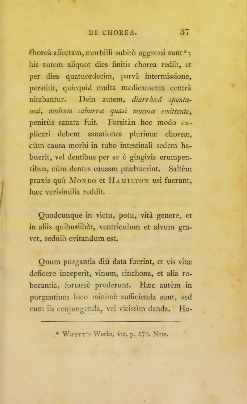 ^liorea aflectam, morbilli subito aggrcssi sunt *; his autem aliquot dics fuiitis chorea rediit, et per dies quatuordecim, parva intermissione, perstitit, quicquid muka medicamenta contra nitabantur. Dein autem, diarrhoid sjionta- 7ied^ miiltum saburrcz quas) mucoscc einittente, penitus sanata fuit. Forsitan hoc modo ex- pHcari debent sanationes plurinicC chorese, cum causa morbi in tubo intestinah sedem ha- buerit, vel dentibus per se e gingivis erumpen- tibus, cum dentes causam praebuerint. SaUem praxis qua Moxro et Uamilton usi fuerunt, hsec verisimilia reddit. Quodcunque in victu, potu, vita genere, et in aliis quibuslibet, ventriculum et alvum gra- vet, sedulo evitandum est. Ouum purgantia diu data fuerint, et vis vitas deficere inceperit, vinum, cinchona, et alia ro- borantia, forcasse proderunt. Hasc autem in purgantium loco minime sufficienda sunt, sed cum iis conjungenda, vel vicisslm danda. Ho- * Whytt's Works, 4to, p. 573. Note.