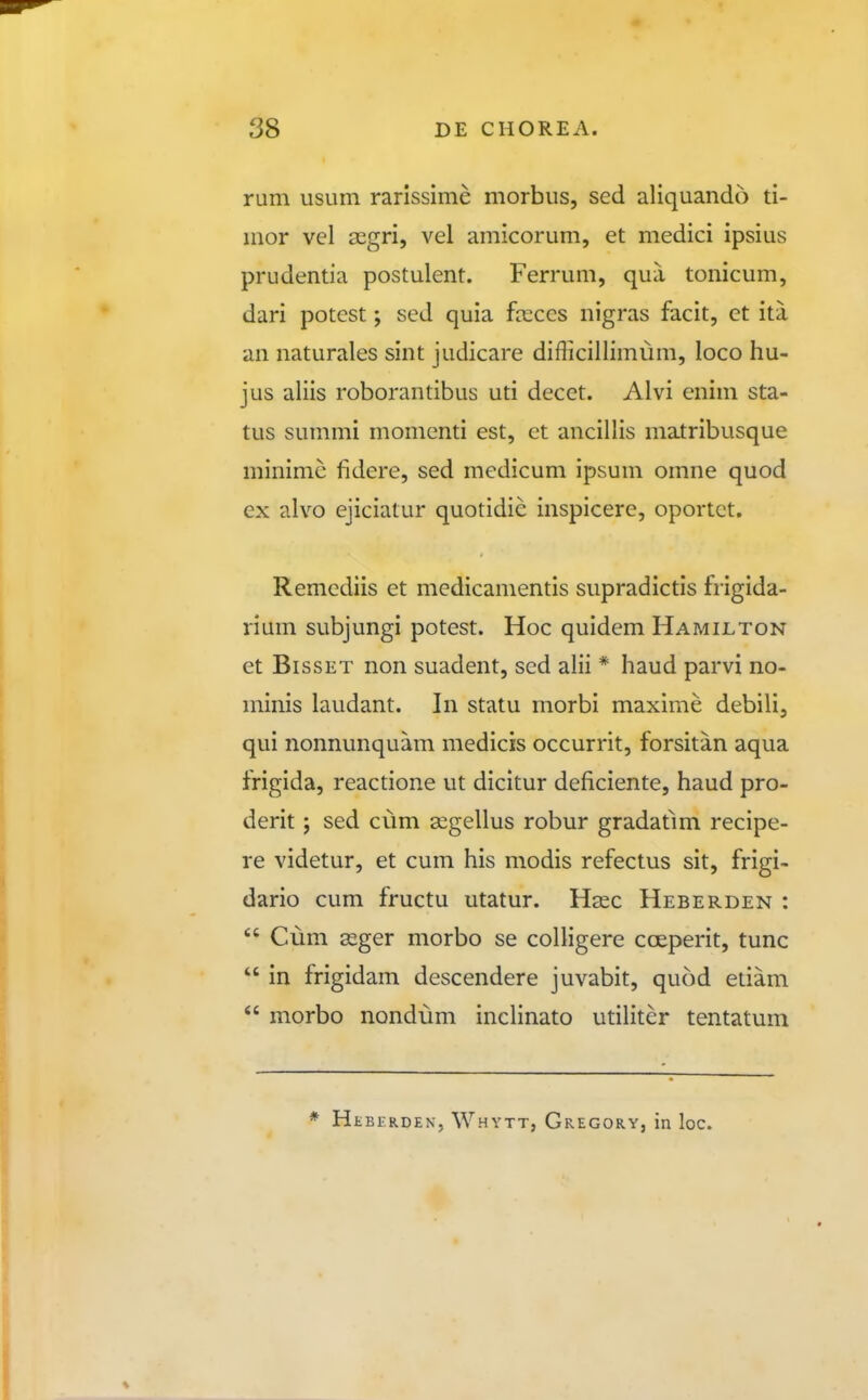 rum usLim rarissime morbus, sed aliquando ti- mor vel segri, vel amicorum, et medici ipsius prudentia postulent. Ferrum, qua tonicum, dari potest; sed quia feccs nigras facit, et ita an naturales sint judicare difficillimum, loco hu- jus aliis roborantibus uti decct. Alvi cnim sta- tus summi momenti est, ct ancillis matribusque minimc fidere, sed medicum ipsum omne quod ex alvo ejiciatur quotidie inspicerc, oportct. Remcdiis et medicamentis supradictis frigida- rium subjungi potest. Hoc quidem Hamilton et BissET non suadent, sed alii * haud parvi no- minis laudant. In statu morbi maxime debili, qui nonnunquam medicis occurrit, forsitan aqua frigida, reactione ut dicitur deficiente, haud pro- derit; sed cum a^gellus robur gradatmi recipe- re videtur, et cum his modis refectus sit, frigi- dario cum fructu utatur. Hasc Heberden :  Cum 82ger morbo se colligere coeperit, tunc  in frigidam descendere juvabit, quod etiam  morbo nondum inclinato utiliter tentatum * Heberden, Whytt, Gregory, in loc.