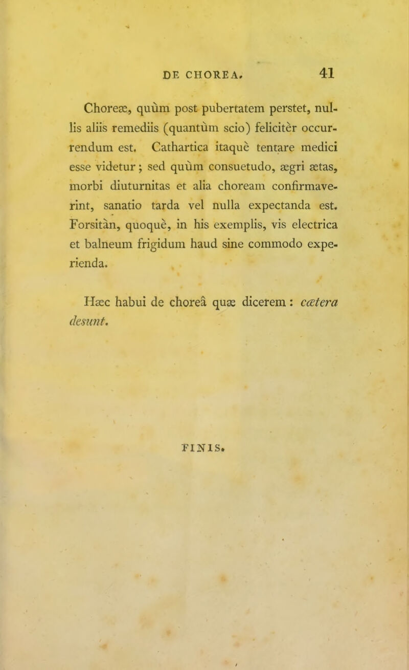 Choregs, quum post pubertatem perstet, nul- lis aliis remediis (quantum scio) feliciter occur- rendum est. Cathartica itaque tentare medici esse videtur; sed quum consuetudo, aegri astas, morbi diuturnitas et alia choream confirmave- rint, sanatio tarda vel nulla expectanda est. Forsitan, quoque, in his exemplis, vis electrica et balneum frigidum haud sine commodo expe- rienda. Hsec habui de chorea quse dicerem: ccetera dmmt. riNis.