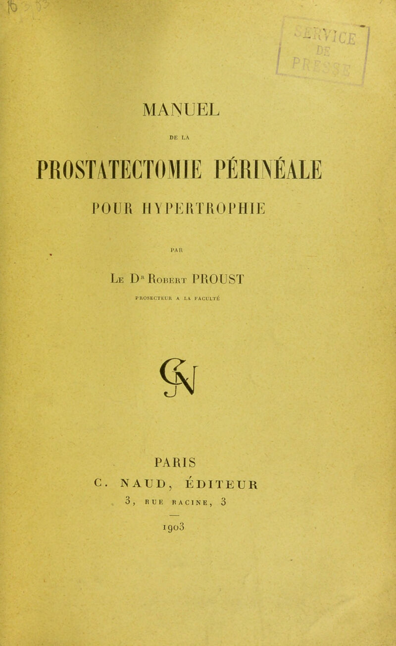 DE LA PROSTATECTOMIE PÉRINÉALE POUR HYPKHTROl'HIE PAR Le D Robert PROUST PKOSKCTEUn A LA FACULTÉ PARIS C. NAUD, ÉDITEUR 3 , R 13 K H A C 1 N E , 3 1903