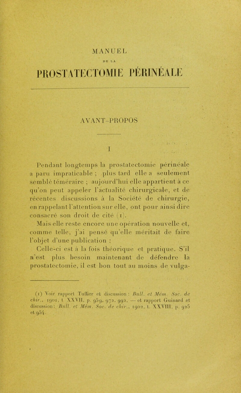 DE LA PROSTATECTOMIE PÉRINÉALE AVANT-PROPOS I J^endant longtemps la proslatectomic périnéale a paru impraticable ; plus tard elle a seulement semblé téméraire ; au jourd'hui elle appartient à ce qu'on peut appeler l'actualité chirurgicale, et de récentes discussions à la Société de chirurgie, en rappelant l'attention sur elle, ont pour ainsi dire consacré son droit de cité (i). Mais elle reste encore une opération nouvelle et, comme telle, j'ai pensé qu'elle méritait de faire l'objet d'une publication : Celle-ci est à la fois théorique et pratique. S'il n'est plus besoin maintenant de défendre la prostatectomie, il est bon tout au moins de vulga- (i) \oir rapport Tuilier et discussion : Bull, et Mcin. Soc. de cliir., iÇ)Oi, l \XVII, p. ç)5<), ()73, ()<)2, — et rapport Guiiiard et discussion: Jiiill. cl .Méi». .Soc. ric cliir.. ii)r)(, l. WVtll, p. QaS et 954.