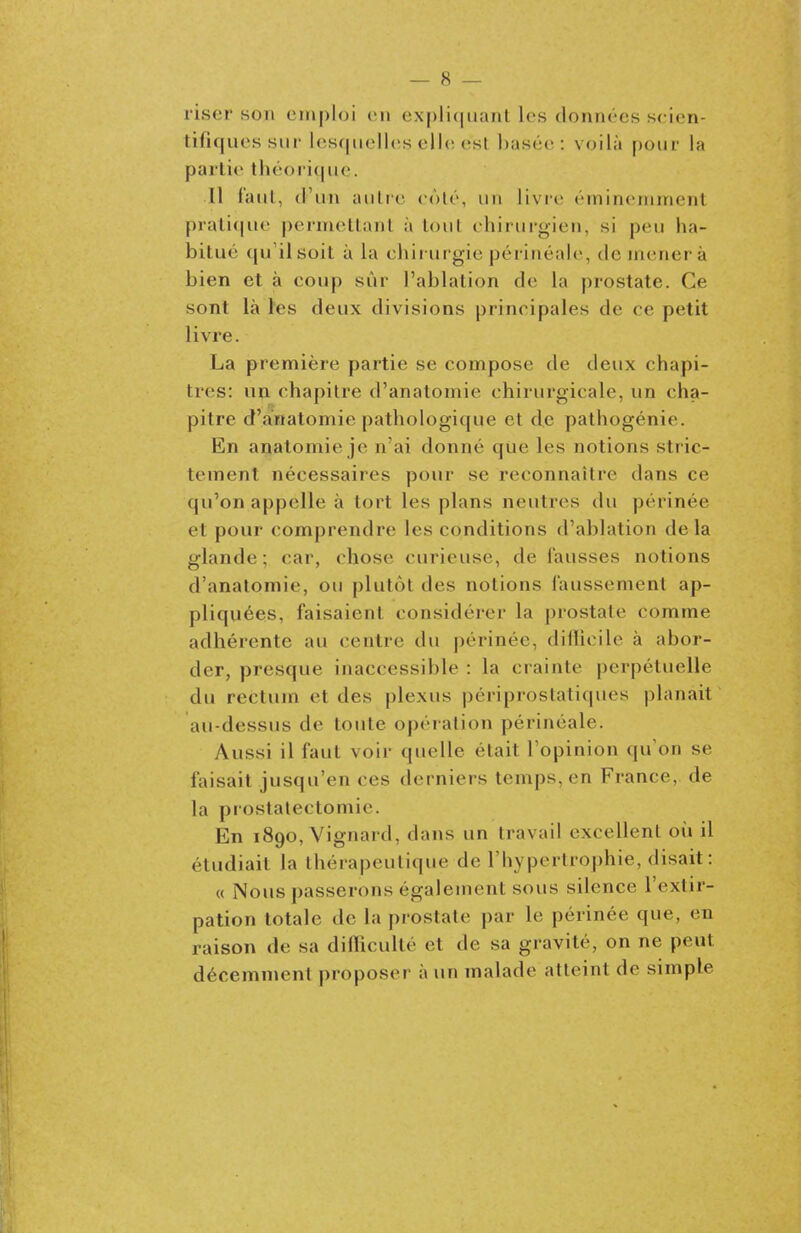 l'iser son emploi (mi ex[)li(|uant les données scien- tifiques sur lesquelles elh; esl Ijasée : voilà pour la partie théori(|ue. Il faul, (l'un aulre côté, un livre éminemment prali<|ue |)ernu^tlanl à loul chirurgien, si peu ha- bitué qu il soit à la chiiurgie péritiéale, de mènera bien et à coup sûr l'ablation de la prostate. Ce sont là l'es deux divisions principales de ce petit livre. La première partie se compose de deux chapi- tres: un chapitre d'anatomie chirurgicale, un cha- pitre d'anatomie pathologique et de palhogénie. En anatomie je n'ai donné que les notions stric- tement nécessaires pour se reconnaître dans ce qu'on appelle à tort les plans neutres du périnée et pour comprendre les conditions d'ablation delà glande ; car, chose curieuse, de fausses notions d'anatomie, ou plutôt des notions faussement ap- pliquées, faisaient considérer la prostate comme adhérente au centre du périnée, difïicile à abor- der, presque inaccessible : la crainte perpétuelle du rectum et des plexus périprostaliques planait au-dessus de toute opération périnéale. Aussi il faut voir quelle était Topinion qu'on se faisait jusqu'en ces derniers temps, en France, de la prostalectomic. En 1890, Vignard, dans un travail excellent où il étudiait la thérapeutique de l'hypertrophie, disait : « Nous passerons également sous silence l'extir- pation totale de la prostate par le périnée que, en raison de sa diflicullé et de sa gravité, on ne peut décemment proposer à un malade atteint de simple